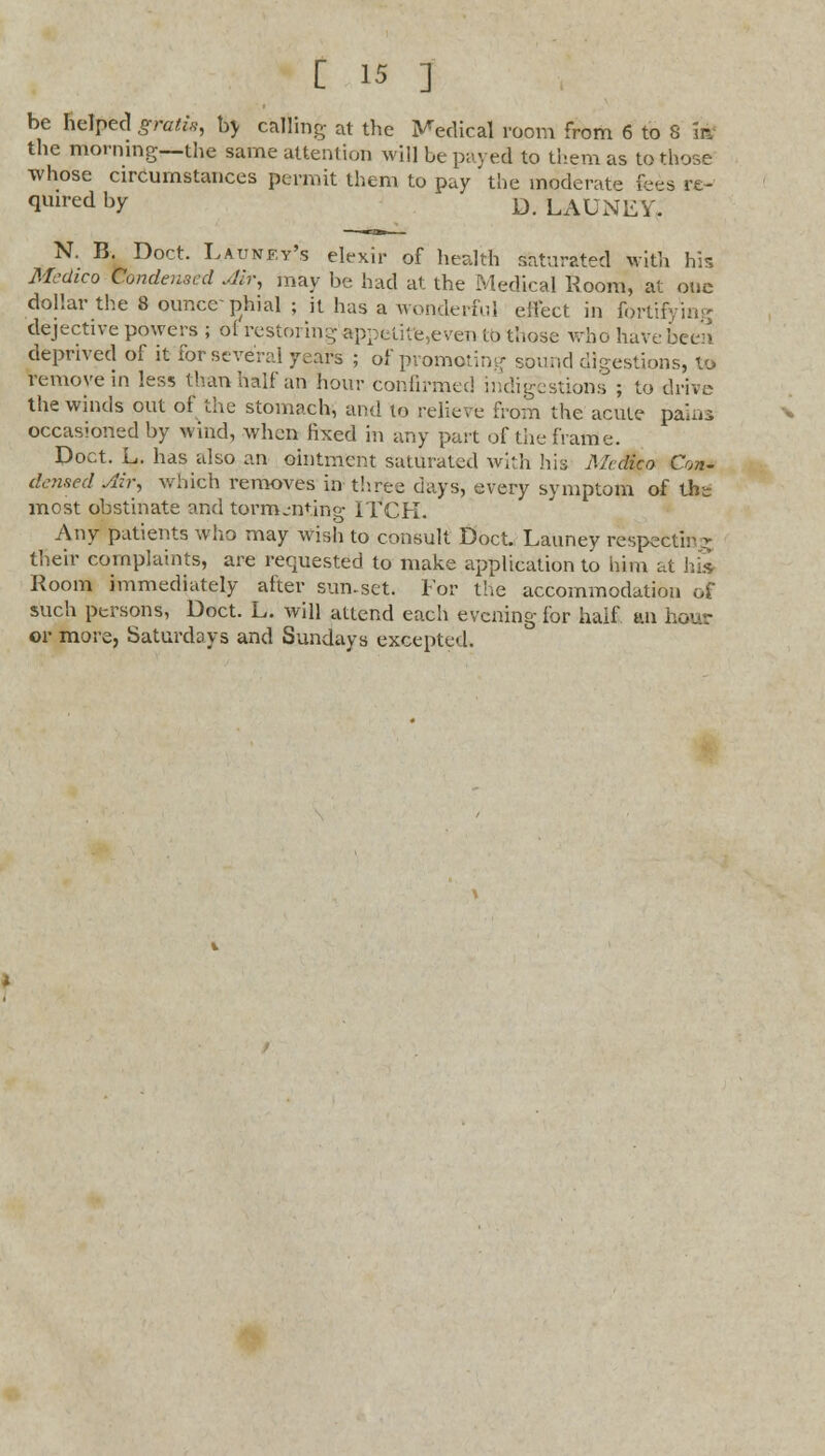 be helped gratis, by calling- at the Medical room from 6 to S m the morning—the same attention will be paved to them as to those whose circumstances permit them to pay the moderate fees re- <lmred hY D. LAUNEY. N. B. Doct. Launfy's elexir of health saturated with his Medico Condensed Air, may be had at the Medical Room, at one dollar the 8 ounce-phial ; it has a wonderful effect in fortifying dejective powers ; of restoring appetitfe,even to those whd have been deprived of it for several years ; of promoting sound digestions, to remove in less than half an hour confirmed indigestions ; to drive the winds out of the stomach, and to relieve from the acute pauii occasioned by wind, when fixed in any part of the frame. Doct. L. has also an ointment saturated with his Medico Con- densed yliv, which removes in three days, every symptom of the most obstinate and tormenting ITCH. Any patients who may wish to consult Doct. Launey respecting their complaints, are requested to make application to him at his Room immediately after sun.set. For the accommodation of such persons, Doct. L. will attend each evening for half an hour or more, Saturdays and Sundays excepted.