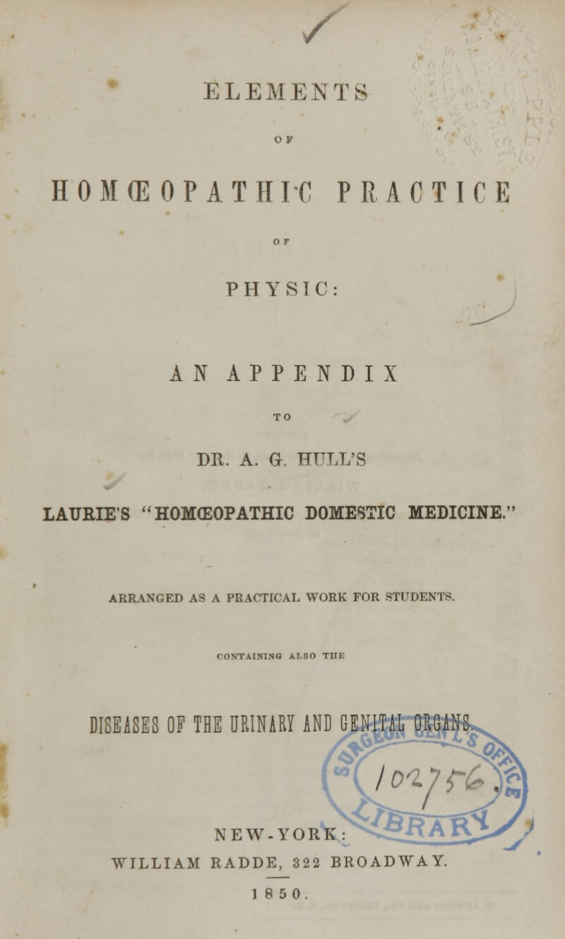 / ELEMENTS HOMEOPATH TC PRACTICE PHYSTC AN APPENDIX DR. A. a. HULL'S LAURIE'S HOMEOPATHIC DOMESTIC MEDICINE. ARRANGED AS A PRACTICAL WORK FOR STUDENTS CONTAINING VU.SO THE DISEASES OF THE URINARY AND GENITAL ORGANS. 01 NEW.YORK: ^>\J WILLIAM RADDE, 322 BROADWAY. 18 50.