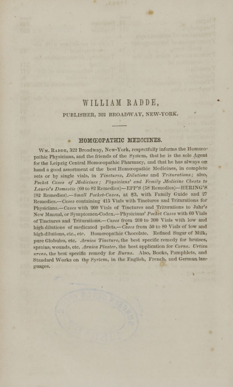 WILLIAM RADDE, PUBLISHER, 322 BROADWAY, NEW-YORK. • HOMOEOPATHIC MEDICINES. Wm. Radde, 322 Broadway, New-York, respectfully informs the Homoeo- pathic Physicians, and the friends of the System, that he is the sole Agent for the Leipzig Central Homoeopathic Pharmacy, and that he ha? always on hand a good assortment of the best Homoeopathic Medicines, in complete sets or by single vials, in Tinctures-, Dilutions and Triturations; also- Pocket Cases of Medicines; Physicians'' and Family Medicine Chests to Laurie''s Domestic (60 to 82 Remedies)—EPP'S (58 Remedies)—HERING'S (82 Remedies).—Small Pocket-Cases, at $3, with Family Guide and 27 Remedies.—Cases containing 415 Vials with Tinctures and Triturations for Physicians.— Cases with 200 Vials of Tinctures and Triturations to Jahr's New Manual, or Symptomen-Codex.—Physicians' Pocket Cases with 60 Vials of Tinctures and Triturations.—Cases from 2C0 to 300 Vials with low and high dilutions of medicated pellets.— Cases from 50 to 80 Vials of low and high dilutions, etc., etc. Homoeopathic Chocolate. Refined Sugar of Milk, pure Globules, etc. Arnica Tincture, the best specific remedy for bruises, sprains, wounds, etc. Arnica Plaster, the best application for Corns. Urtica urens, the best specific remedy for Burns. Also, Books, Pamphlets, ;md Standard Works on the System, in the English, French. r.r,d German lan- guages.