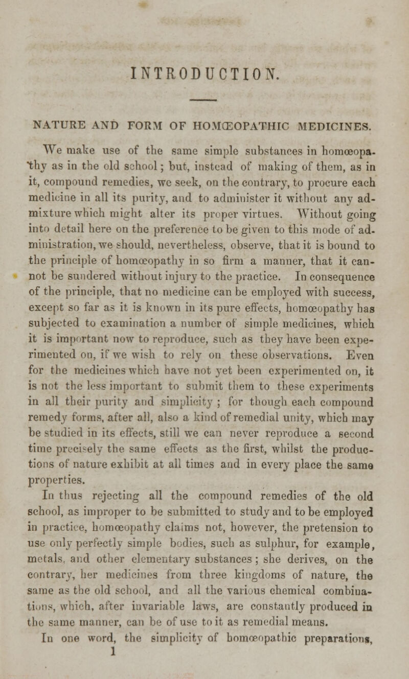 INTRODUCTION. NATURE AND FORM OF HOMOEOPATHIC MEDICINES. We tnake use of the same simple substances in homoeopa- thy as in the old school; but, instead of making of them, as in it, compound remedies, we seek, on the contrary, to procure each medicine in all its purity, and to administer it •without any ad- mixture which might alter its proper virtues. Without going into detail here on the preference to be given to this mode of ad- ministration, we should, nevertheless, observe, that it is bound to the principle of homoeopathy in so firm a manner, that it can- not be sundered without injury to the practice. In consequence of the principle, that no medicine can be employed with success, except so far as it is known in its pure effects, homoeopathy has subjected to examination a number of simple medicines, which it is important now to reproduce, such as they have been expe- rimented on, if we wish to rely on these observations. Even for the medicines which have not yet been experimented on, it is not the less important to submit them to these experiments in all their purity and simplicity ; for though each compound remedy forms, after all, also a kind of remedial unity, which may be studied in its effects, still we can never reproduce a second time precisely the same effects as the first, whilst the produc- tions of nature exhibit at all times and in every place the same properties. In thus rejecting all the compound remedies of the old school, as improper to be submitted to study and to be employed in practice, homoeopathy claims not, however, the pretension to use only perfectly simple bodies, such as sulphur, for example, metals, and other elementary substances; she derives, on the contrary, her medicines from three kingdoms of nature, the same as the old school, and all the various chemical combina- tions, which, after invariable laws, are constantly produced in the same manner, can be of use to it as remedial means. In one word, the simplicitv of homoeopathic preparations,