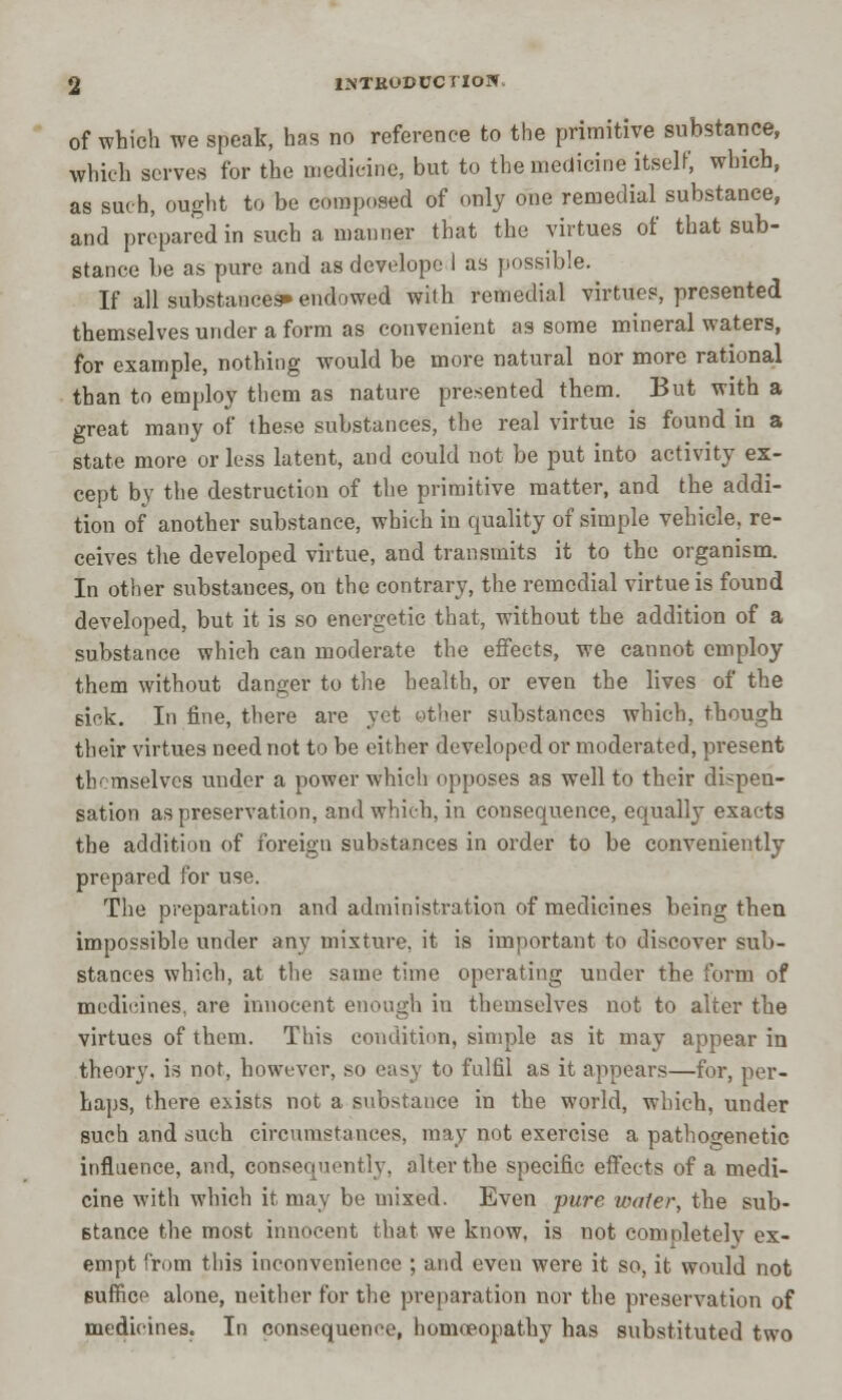 iktrodcci'Iow. of which we speak, has no reference to the primitive substance, which serves for the medicine, but to the medicine itself, which, as such, ought to be composed of only one remedial substance, and prepared in such a manner that the virtues of that sub- stance be as pure and as develope I as possible. If all substances* endowed with remedial virtues, presented themselves under a form as convenient as some mineral waters, for example, nothing would be more natural nor more rational than to employ them as nature presented them. But with a great many of these substances, the real virtue is found in a state more or loss latent, and could not be put into activity ex- cept by the destruction of the primitive matter, and the addi- tion of another substance, which in quality of simple vehicle, re- ceives the developed virtue, and transmits it to the organism. In other substances, on the contrary, the remedial virtue is found developed, but it is so energetic that, without the addition of a substance which can moderate the effects, we cannot employ them without danger to the health, or even the lives of the sick. In fine, there are yet other substances which, though their virtues need not to be either developed or moderated, present themselves under a power which opposes as well to their dispen- sation as preservation, and which, in consequence, equally exacts the addition of foreign substances in order to be conveniently prepared for use. The preparation and administration of medicines being then impossible under any mixture, it is important to discover sub- stances which, at the same time operating under the form of medicines, are innocent enough in themselves not to alter the virtues of them. This condition, simple as it may appear in theory, is not, however, so easy to fulfil as it appears—for, per- haps, there exists not a substance in the world, which, under such and such circumstances, may not exercise a pathogenetic influence, and, consequently, alter the specific effects of a medi- cine with which it may be mixed. Even -pure water, the sub- stance the most innocent that we know, is not completely ex- empt from this inconvenience ; and even were it so, it would not Buffice alone, neither for the preparation nor the preservation of medicines. In consequence, homoeopathy has substituted two