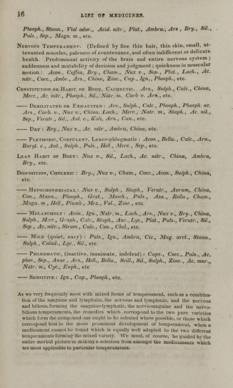 Phosph., Stann., Viol odor., Acid, nitr., Plat., Ambra., Ars , Bry., Sil, Puis., Sep., Magn. m., etc. Nervous Temperament. (Defined by fine thin hair, thin skin, small, at- tenuated muscles, paleness of countenance, avid often indifferent or delicate health. Predominant activity of the brain and entire nervous system ; suddenness and mutabilit}- of decision and judgment; quickness in muscular motion.) Aeon., Coffea, Bry-, Cham., Nux v., Sep., Plat., Lach., Ac. nitr., Cocc, Ambr., Ars., China, Zinc, Cup., Ign,, Phosph., etc. Constitution or Habit of Body, Cachectic. Ars., Sulph., Calc, China, Merc, Ac. nitr., Phosph., Sil., Natr. m.. Curb v. Am., etc. Debilitated or Exhausted : Ars., Sulph., Calc, Phosph., Phosph. ac. Ars., Carb. v., Nux v., China, Lach., Merc, Natr. m., Staph., Ac. nit., Sep., Veratr., Sil., Ant. c, Kali, Am., Can., etc. Dry : Bry., Nux v., Ac. nitr., Ambra, China, etc. Plethoric, Corpulent, Leuco-phlegmatic : Aeon., Bella., Calc, Am., Baryt. c, Ant., Sulph., Puis., Hell., Merc, Sep., etc. Lean Habit of Body: Nux v., Sil., Lach., Ac nitr., China, Ambra, Bry., etc. Disposition, Choleric : Bry., Nux v., Cham., Cocc, Aeon., Sulph., China, etc. Hypochondriacal : Nux v., Sulph , Staph., Veratr., Aurum, China, Con., Stann., Phosph., Grat., Mosch., Puis., Asa., Bella., Cham., Magn. m , Hell., Plumb , Mez., Vol., Zinc, etc. Melancholy : Aeon., Ign., Natr. m., Lach., Ars., Nux v., Bry., China, Sulph., Mire., Graph., Calc, Staph., Aur.,Lyc„ Plat., Puis., Veratr., Sil., Sep., Ac,nitr., Stram., Calc, Con., Chel, etc. Mild (quiet, easy) : Puis., Ign., Ambra, Cic, Mag. arct., Stann., Sulph., Calad., Lye, Sil., etc. Phlegmatic, (inactive, inanimate, indolent): Caps., Cocc, Puis., Ac, phos,, Sep., Anac , Ars., Hell., Bella., ScilL, SU., Sulph., Zinc, Ac. mur., Natr. m„ Cyc, Euph., etc Sensitive : Ign., Cap., Phosph, etc. As we very frequently meet with mixed forms of temperament, such as a combina- tion of the sanguine and lymphatic, the nervous and lymphatic, and the nervous and bilious, forming the sanguine-lymphatic, the nervo-sanguine and the nervo- bilious temperaments, the remedies which correspond to the two pine varieties which form the compound one ought to be selected where possible, or those which correspond best to the more prominent development of temperament, when a medicament cannot be found which is equally well adapted to the two different temperaments forming the mixed variety. We must, of course, be guided by the entire morbid picture in making a selection from amongst the medicaments which are most applicable to particular temperaments.