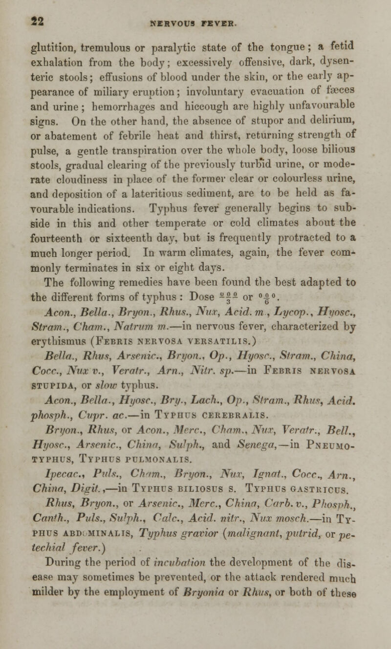 glutition, tremulous or paralytic state of the tongue; a fetid exhalation from the body; excessively offensive, dark, dysen- teric stools; effusions of blood under the skin, or the early ap- pearance of miliary eruption; involuntary evacuation of faeces and urine ; hemorrhages and hiccough are highly unfavourable signs. On the other hand, the absence of stupor and delirium, or abatement of febrile heat and thirst, returning strength of pulse, a gentle transpiration over the whole body, loose bilious stools, gradual clearing of the previously turbid urine, or mode- rate cloudiness in place of the former clear or colourless urine, and deposition of a lateritious sediment, are to be held as fa- vourable indications. Typhus fever generally begins to sub- side in this and other temperate or cold climates about the fourteenth or sixteenth day, but is frequently protracted to a much longer period. In warm climates, again, the fever com- monly terminates in six or eight days. The following remedies have been found the best adapted to the different forms of typhus : Dose -~- or °|°. Aeon., Bella., Bryon., Rhus., Nut, Acid, m , Lycop., Hyosc, Stram., Cham., Natrum m.—in nervous fever, characterized by erythismus (Feeris nervosa versatilis.) Bella., Rhus, Arsenic., Bryon., Op., Hyosc, Strom., China, Cocc., Nux v., Veratr., Am., Nitr. sp.—in Febris nervosa stupida, or slow typhus. Aeon., Bella., Hyosc., Bry., Lach., Op., Stram., Rhus, Acid, phosph., Cvpr. ac.—in Typhus cerebralis. Bryon., Rhus, or Aeon., Merc., Cham., Nut, Veratr., Bell., Hyosc, Arsenic, China, Sulph., and Senega,—in Pneumo- typhus, Typhus pulmonalis. Ipecac, Puis., Chnm., Bryon., Nux, Ignat., Cocc, A7-n., China, Digit.,—in Typhus biliosus s. Typhus gastricus. Rhus, Bryon., or Arsenic, Merc, China, Curb, v., Phosph. Canfh., Puis., Sulph., Calc, Acid, nitr., Nut mosch.—in Ty- phus abd; minalis, Typhus gravior {malignant, putrid, or pe- techial fever.) During the period of incubation the development of the dis- ease may sometimes be prevented, or the attack rendered much milder by the employment of Bryonia or Rhus, or both of these