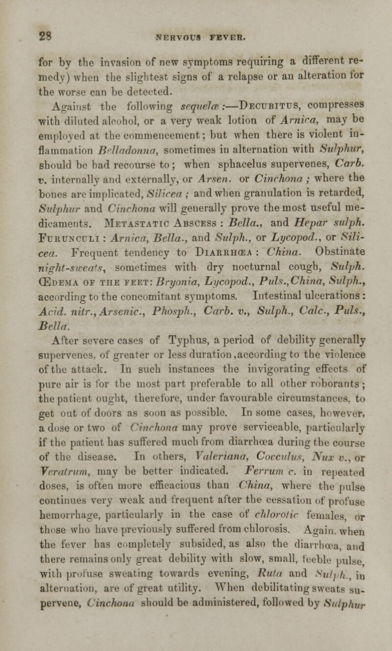 for by the invasion of new symptoms requiring a different re- medy) when the slightest signs of a relapse or an alteration for the worse can be detected. Against the following sequela;—Decubitus, compresses with diluted alcohol, or a very weak lotion of Arnica, may be employed at the commencement; but when there is violent in- flammation Belladonna, sometimes in alternation with Sulphur, should be had recourse to ; when sphacelus supervenes, Carb. v. internally and externally, or Arsen. or Cinchona ; where the bones are implicated, Silicea ; and when granulation is retarded, Sulphur and Cinchona will generally prove the most useful me- dicaments. Metastatic Abscess : Bella., and Hepar sulph. Furunculi : Arnica, Bella., and Sulph., or Lycopod., or Sili- cea. Frequent tendency to Diarrikea : China. Obstinate night-sweats, sometimes with dry nocturnal cough, Sulph. (Edema of the eeet: Bryonia, Lycopod., Puis.,China, Sulph., according to the concomitant symptoms. Intestinal ulcerations : Acid, nitr., Arsenic, Phosph., Carb. v., Sulph., Calc, Puis., Bella. After severe cases of Typhus, a period of debility generally supervenes, of greater or less duration,according to the violence of the attack. In such instances the invigorating effects of pure air is for the most part preferable to all other roborants ; the patient ought, therefore, under favourable circumstances, to get out of doors as soon as possible. In some cases, however, a dose or two of Cinchona may prove serviceable, particularly if the patient has suffered much from diarrhoea during the course of the disease. In others, Valeriana, Cocculus, Nux v., or Vrralrum, may be better indicated. Ferrum c. in repeated doses, is often more efficacious than China, where the pulse continues very weak and frequent after the cessation of profuse hemorrhage, particularly in the case of cltlorotic females, or those who have previously suffered from chlorosis. Again, when the fever has completely subsided, as also the diarrhoea, and there remains only great debility with slow, small, feeble pulse with profuse sweating towards evening, Rufa and Sulph., in alternation, are of great utility. When debilitating sweats su- pervene, Cinchona should be administered, followed by Sulphur