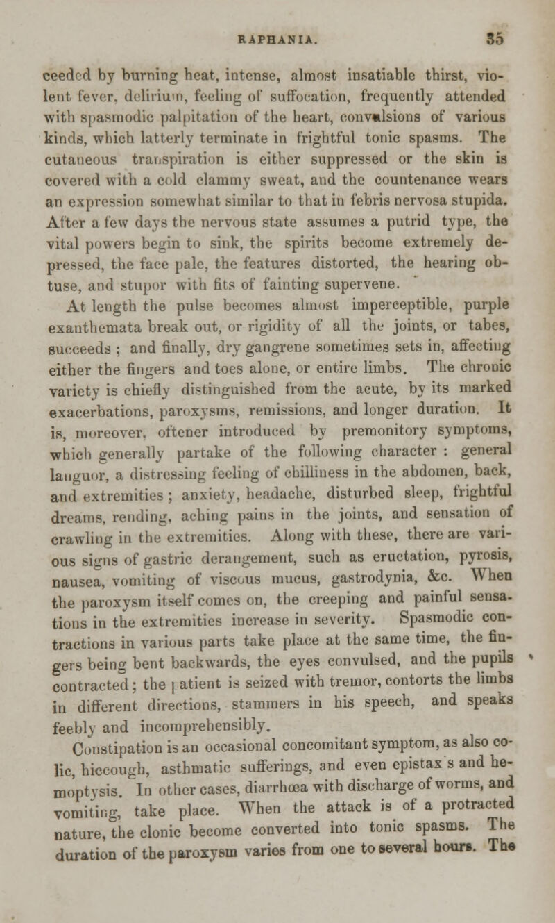 ceedcd by burning heat, intense, almost insatiable thirst, vio- lent fever, delirium, feeling of suffocation, frequently attended with spasmodic palpitation of the heart, conv«lsions of various kinds, which latterly terminate in frightful tonic spasms. The cutaneous transpiration is either suppressed or the skin is covered with a cold clammy sweat, and the countenance wears an expression somewhat similar to that in febris nervosa stupida. After a few days the nervous state assumes a putrid type, the vital powers begin to sink, the spirits become extremely de- pressed, the face pale, the features distorted, the hearing ob- tuse, and stupor with fits of fainting supervene. At length the pulse becomes almost imperceptible, purple exanthemata break out, or rigidity of all the joints, or tabes, succeeds ; and finally, dry gangrene sometimes sets in, affecting either the fingers and toes alone, or entire limbs. The chronic variety is chiefly distinguished from the acute, by its marked exacerbations, paroxysms, remissions, and longer duration. It is, moreover, oftener introduced by premonitory symptoms, which generally partake of the following character : general languor, a distressing feeling of chilliness in the abdomen, back, and extremities ; anxiety, headache, disturbed sleep, frightful dreams, rending, aching pains in the joints, and sensation of crawling in the extremities. Along with these, there are vari- ous signs of gastric derangement, such as eructation, pyrosis, nausea, vomiting of viscous mucus, gastrodynia, &c. When the paroxysm itself comes on, the creeping and painful sensa. tions in the extremities increase in severity. Spasmodic con- tractions in various parts take place at the same time, the fin- gers being bent backwards, the eyes convulsed, and the pupils contracted; the | atient is seized with tremor,contorts the limbs in different directions, stammers in his speech, and speaks feebly and incomprehensibly. Constipation is an occasional concomitant symptom, as also co- lic, hiccough, asthmatic sufferings, and even epistax s and he- moptysis. In other cases, diarrhoea with discharge of worms, and vomiting, take place. When the attack is of a protracted nature, the clonic become converted into tonic spasms. The duration of the paroxysm varies from one to several hours. The