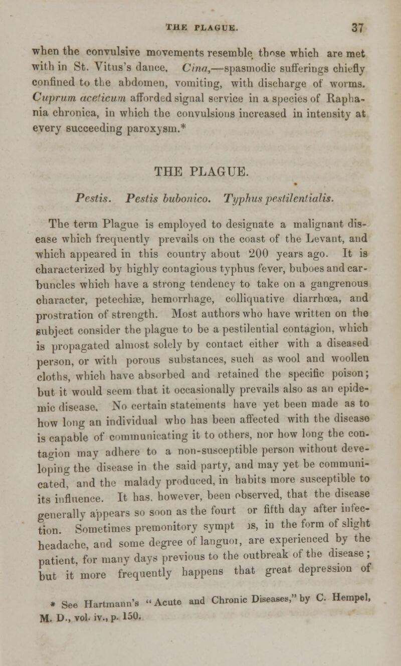 when the convulsive movements resemble those which are met with in St. Vitus's dance. Cina,—spasmodic sufferings chiefly confined to the abdomen, vomiting, with discharge of worms. Cuprum aceticum afforded signal service in a species of Rapha- nia chronica, in which the convulsions increased in intensity at every succeeding paroxysm.* THE PLAGUE. Pestis. Peslis bubonico. Typhus pestilentiaUs. The term Plague is employed to designate a malignant dis- ease which frequently prevails on the coast of the Levant, and which appeared in this country about 200 years ago. It is characterized by highly contagious typhus fever, buboes and car- buncles which have a strong tendency to take on a gangrenous character, petechia?, hemorrhage, colliquative diarrhoea, and prostration of strength. Most authors who have written on the subject consider the plague to be a pestilential contagion, which is propagated almost solely by contact either with a diseased person, or with porous substances, such as wool and woollen cloths, which have absorbed and retained the specific poison; but it would seem that it occasionally prevails also as an epide- mic disease. No certain statements have yet been made as to how long an individual who has been affected with the disease is capable of communicating it to others, nor how long the con. ta^ion may adhere to a non-susceptible person without deve- loping the disease in the said party, and may yet be communi- cated, and the malady produced, in habits more susceptible to its influence. It has. however, been observed, that the disease generally appears so soon as the fourt or fifth day after infec- tion Sometimes premonitory sympt is, in the form of slight headache, and some degree of languoi, are experienced by the patient, for many days previous to the outbreak of the disease; but it more frequently happens that great depression of * See Hartmann's Acute and Chronic Diseases, by C Hempel,