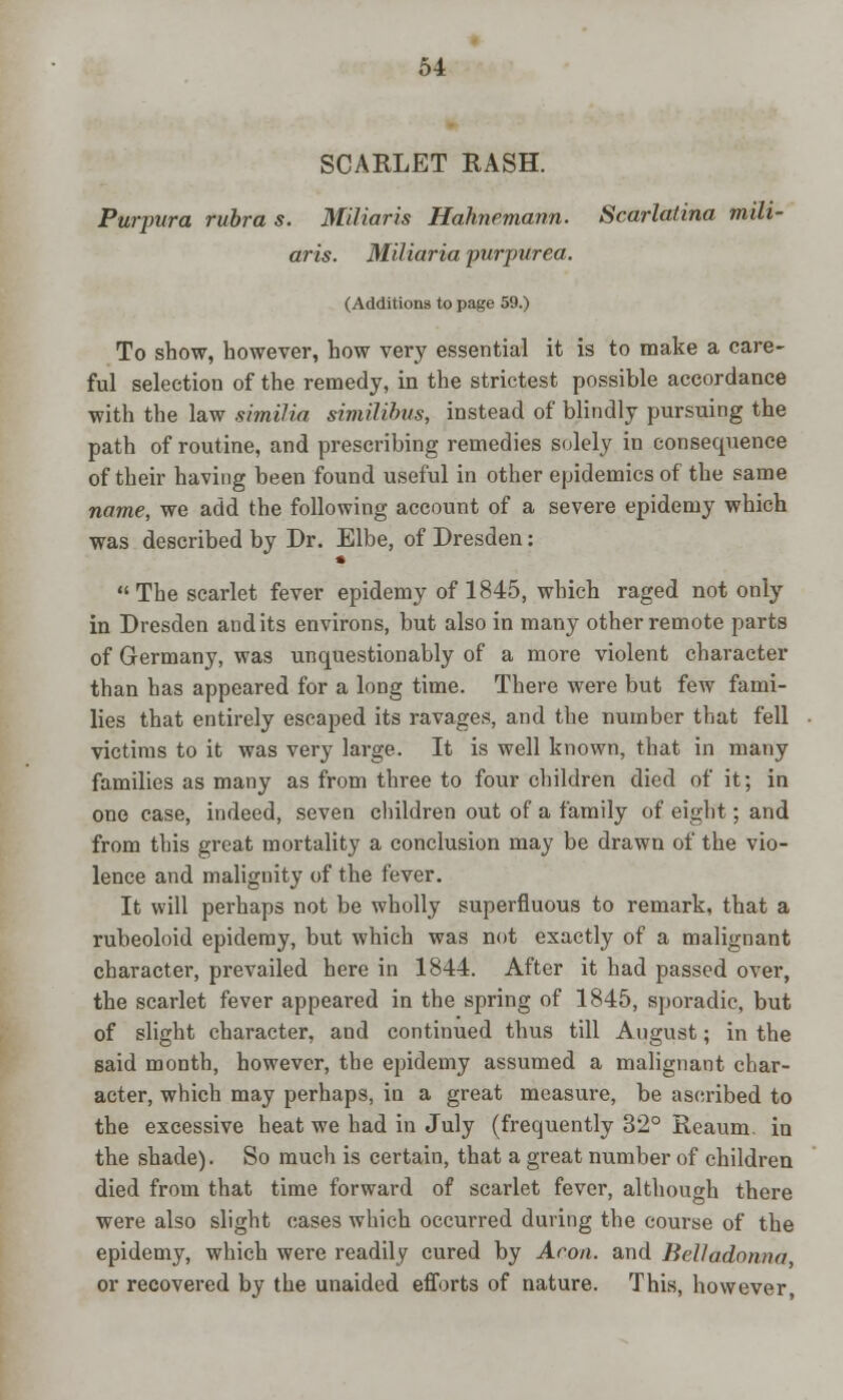 SCARLET RASH. Purpura rubra s. Miliaris Hahnemann. Scarlatina mili- aris. Miliaria purpurea. (Additions to page 59.) To show, however, how very essential it is to make a care- ful selection of the remedy, in the strictest possible accordance with the law similia similibus, instead of blindly pursuing the path of routine, and prescribing remedies solely in consequence of their having been found useful in other epidemics of the same name, we add the following account of a severe epidemy which was described by Dr. Elbe, of Dresden: • The scarlet fever epidemy of 1845, which raged not only in Dresden audits environs, but also in many other remote parts of Germany, was unquestionably of a more violent character than has appeared for a long time. There were but few fami- lies that entirely escaped its ravages, and the number that fell victims to it was very large. It is well known, that in many families as many as from three to four children died of it; in one case, indeed, seven children out of a family of eight; and from this great mortality a conclusion may be drawn of the vio- lence and malignity of the fever. It will perhaps not be wholly superfluous to remark, that a rubeoloid epidemy, but which was not exactly of a malignant character, prevailed here in 1844. After it had passed over, the scarlet fever appeared in the spring of 1845, sporadic, but of slight character, and continued thus till August; in the said month, however, the epidemy assumed a malignant char- acter, which may perhaps, in a great measure, be ascribed to the excessive heat we had in July (frequently 32° Reaum. in the shade). So much is certain, that a great number of children died from that time forward of scarlet fever, although there were also slight cases which occurred during the course of the epidemy, which were readily cured by Aeon, and Belladonna or recovered by the unaided efforts of nature. This, however,