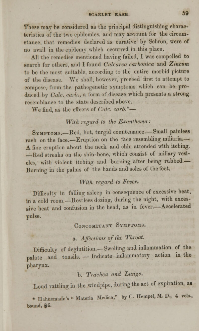 These may be considered as the principal distinguishing charac- teristics of the two epidemies, and may account for the circum- stance, that remedies declared as curative by Schrbn, were of no avail in the epidemy which occurred in this place. All the remedies mentioned having failed, I was compelled to search for others, and I found Calcarea carbonica and Zincvm to be the most suitable, according to the entire morbid picture of the disease. We shall, however, proceed first to attempt to compose, from the pathogenetic symptoms which can be pro- duced by Calc. carb., a form of disease which presents a strong resemblance to the state described above. We find, as the effects of Calc. carb*— With regard to the Exanthema: Symptoms.—Red, hot, turgid countenance.—Small painless rash on the face.—Eruption on the face resembling miliaria.— A fine eruption about the neck and chin attended with itching. —Red streaks on the shin-bone, which consist of miliary vesi- cles, with violent itching and burning after being rubbed.— Burning in the palms of the hands and soles of the feet. With regard to Fever. Difficulty in falling asleep in consequence of excessive heat, in a cold room.—Restless dozing, during the night, with exces- sive heat and confusion in the head, as in fever.—Accelerated pulse. Concomitant Symptoms. a. Affections of the Throat. Difficulty of deglutition.—Swelling and inflammation of the palate and tonsils. — Indicate inflammatory action in the pharynx. b. Trachea and Lungs. Loud rattling in the windpipe, during the act of expiration, as * Hahnemann's « Materia Medica, by C. Hempel, M. D., 4 vols, bound, $6.
