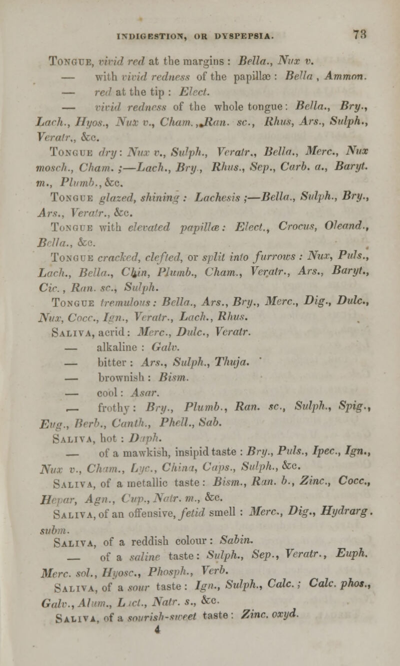 Tongue, vivid red at the margins : Bella., Nux v. — with vivid redness of the papillae : Bella , Amman. — red at the tip : Elect. — vivid redness of the whole tongue: Bella., Bry., Lack., Hyos., Nux v., Cham.,JRan. sc, Rhus, Ars., Sidph., Verah\, &c. Tongue dry: Nux v., Sulph., Veratr., Bella., Merc., Nux moseh., Cham. ;—Lack., Bry., Rhus., Sep., Curb, a., Baryt. m., Plumb., Sec. Tongue glazed, shining : Lachesis ;—Bella., Sulph., Bry., Ars., Vera'?-., Sea. Tongue with elevated papilla}: Elect., Crocus, Oleand., Bella., &c. Tongue cracked, defied, or split into furrows : Nux, Puis., Loch., Bella., Chin, Plumb., Cham., Veratr., Ars., Baryt., Cic. , Run. sr., Sulph. Tongue tremulous: Bella., Ars., Bry., Merc, Dig., Dulc, Nux, Cocc, Ign., Veratr., Lach., Rhus. Saliva, acrid: Merc, Dulc, Veratr. — alkaline : Galv. — bitter : Ars., Sulph., Thuja. — brownish : Bism. — cool: Asar. r— frothy: Bry., Plumb., Ran. sc, Sulph., Spig., Eug., Herb., Canth., Phell., Sab. Saliva, hot : Duph. — of a mawkish, insipid taste : Bry., Puis., Ipec, Ign., Nux v., Cham., Lye, China, Caps., Sulph., See. Saliva, of a metallic taste: Bism., Ran. b., Zinc, Cocc, -, Agn., Cup., Natr. m., See. Saliva, of an offensive, fetid smell: Merc, Dig., Hydrarg. subm. Saliva, of a reddish colour: Sabin. — of a saline taste: SuZpft., Sep., Veratr., Euph. Merc sol, Hijosc, Phosph., Verb. Saliva, of a sour taste : Ign., Sulph., Cole.; Cole phos., Gale., Alum., L id., Natr. s., &c. Saiiva, of a sourish-swejet taste: Zincoxyd. 4