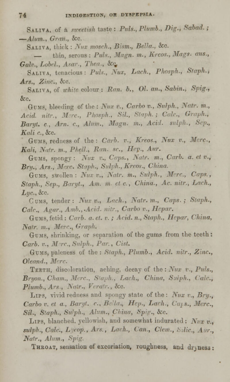 Saliva, of a sweetish taste : Puis., Plumb., Dig., Sabad.; —Alum., Gran., &c. Saliva, thick : Nux mosch., Bism., Bella., &c. — thin, serous : Puis., Magn. m., Kreos., Mags, aus., Gale, Lobel, Asar., Then., &c. Saliva, tenacious: Puis., Nux, Lack., Phosph., Staph., Ars., Zinc, &c. Saliva, of white colour : Ran. b., 01. an., Sabin., Spig., &c. Gums, bleeding of the : Nux e, Carho v., Sulph., Natr. m., Acid, nitr., Mere, Phosph., Sil., Staph.; Calc, Graph., BaryU e, Am. c., Alum., Magn. m., Acid, sulph., Sej?., Kali c, &c. Gums, redness of the : Carl), v., Kreos., Nux v., Mere, Kali, Natr. ?/?., Phell., Ran. sc, Hep., Aur. Gums, spongy : Nux v., Caps., Nafr. m., Curb. a. et v., Bnj., Ars., Merc. Staph., Sid ph., Kreos., China. Gums, swollen: Nux v., Natr. m., Sulph., Mrc, Caps., Staph., Sep., Baryt., Am. m. et e, China., Ac. nitr., Lach., Lye, &c. Cums, tender: Nux v., Lach., Natr. m., Caps.; Staph., Calc, Agar., Amb.,.Acid. nitr., Carho v., Hrpar. Gums, fetid : Curb. a. et. v. ; Acid, n., Staph., Hepar, China, Natr. m., Merc.x Graph. Gums, shrinking, or separation of the gums from the teeth: Carb. v., M re, Sulph., Par., Cist. Gums, paleness of the : Staph., Plumb., Acid, nitr., Zinc, Oleand., M°rc Teeth, discoloration, aching, decay of the : Nux v., Puis., Bryan., Cham., Merc, S'aph., Lach., China, Sid ph., (ale, Plumb., Ars., Natr., Veratr.,ke. Lips, vivid redness and spongy state of the : Nux v., Bry., Carbo v. et a., Baryt. c, Bella*, Hep., Lach., C(qs., Merc, Sil., Staph., SuJjjIi., Alum., China, Spiv., &c. Lips, blanched, yellowish, and somewhat indurated : Nux v., sulph., Calc, L cop., Ars., Lach., Can., Clem., hdie, Aur., Natr., Alum., Spig. Throat, sensation of excoriation, roughness, and dryness:
