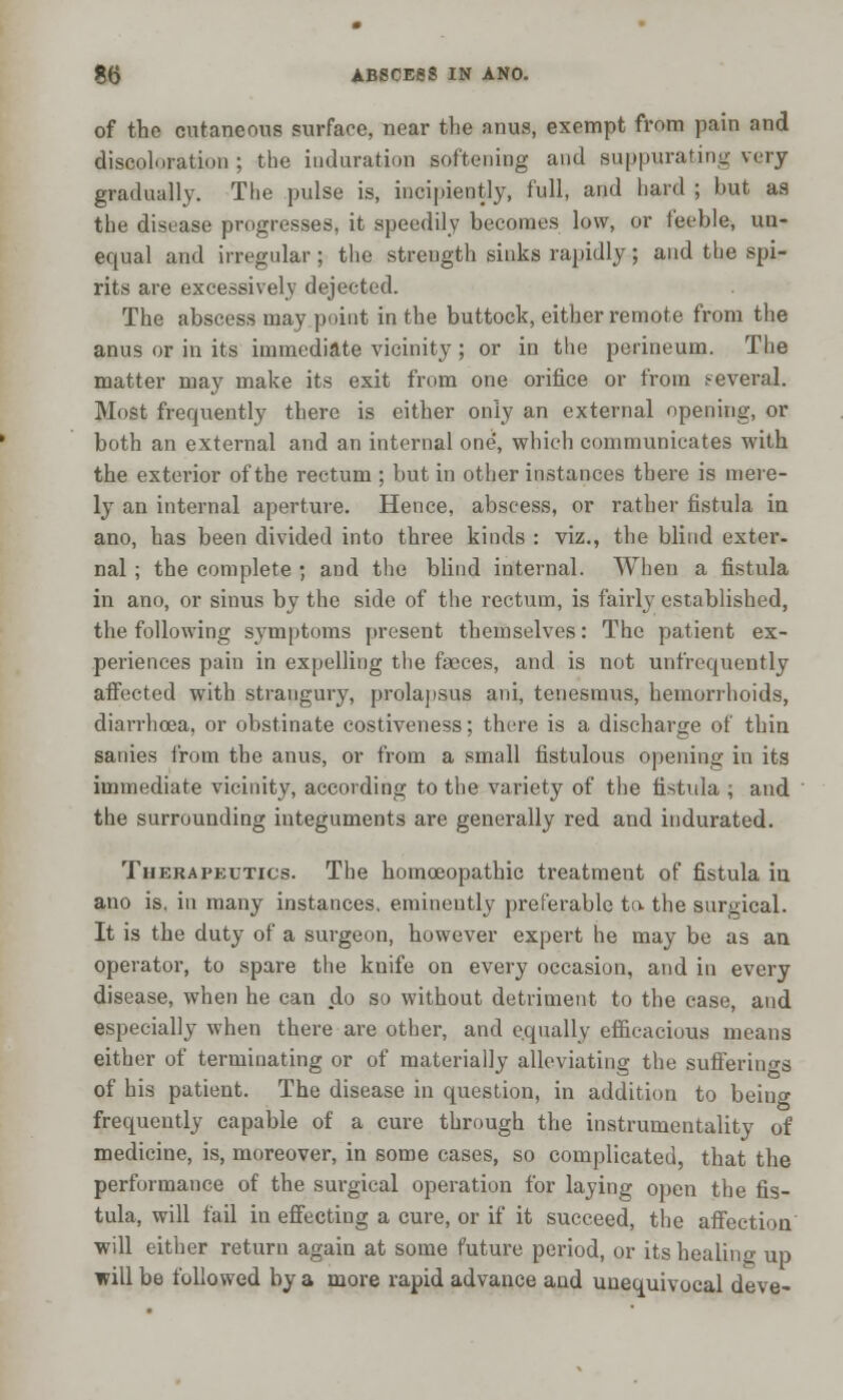 of the cutaneous surface, near the anus, exempt from pain and discoloration ; the induration softening and suppurating very gradually. The pulse is, incipiently, full, and hard ; but as the disease progresses, it speedily becomes low, or feeble, un- equal and irregular ; the strength sinks rapidly; and the spi- rits are excessively dejected. The abscess may point in the buttock, either remote from the anus or in its immediate vicinity ; or in the perineum. The matter may make its exit from one orifice or from several. Most frequently there is either only an external opening, or both an external and an internal one, which communicates with the exterior of the rectum ; but in other instances there is mere- ly an internal aperture. Hence, abscess, or rather fistula in ano, has been divided into three kinds : viz., the blind exter- nal ; the complete ; and the blind internal. When a fistula in ano, or sinus by the side of the rectum, is fairly established, the following symptoms present themselves: The patient ex- periences pain in expelling the faeces, and is not unfrequently affected with strangury, prolapsus ani, tenesmus, hemorrhoids, diarrhoea, or obstinate costiveness; there is a discharge of thin sanies from the anus, or from a small fistulous opening in its immediate vicinity, according to the variety of the fistula ; and the surrounding integuments are generally red and indurated. Therapkutics. The homoeopathic treatment of fistula iu ano is. in many instances, eminently preferable to. the surgical. It is the duty of a surgeon, however expert he may be as an operator, to spare the knife on every occasion, and in every disease, when he can do so without detriment to the case, and especially when there are other, and equally efficacious means either of terminating or of materially alleviating the sufferings of his patient. The disease in question, in addition to being frequently capable of a cure through the instrumentality of medicine, is, moreover, in some cases, so complicated, that the performance of the surgical operation for laying open the fis- tula, will fail in effecting a cure, or if it succeed, the affection will either return again at some future period, or its healing up will be followed by a more rapid advance and unequivocal deve-