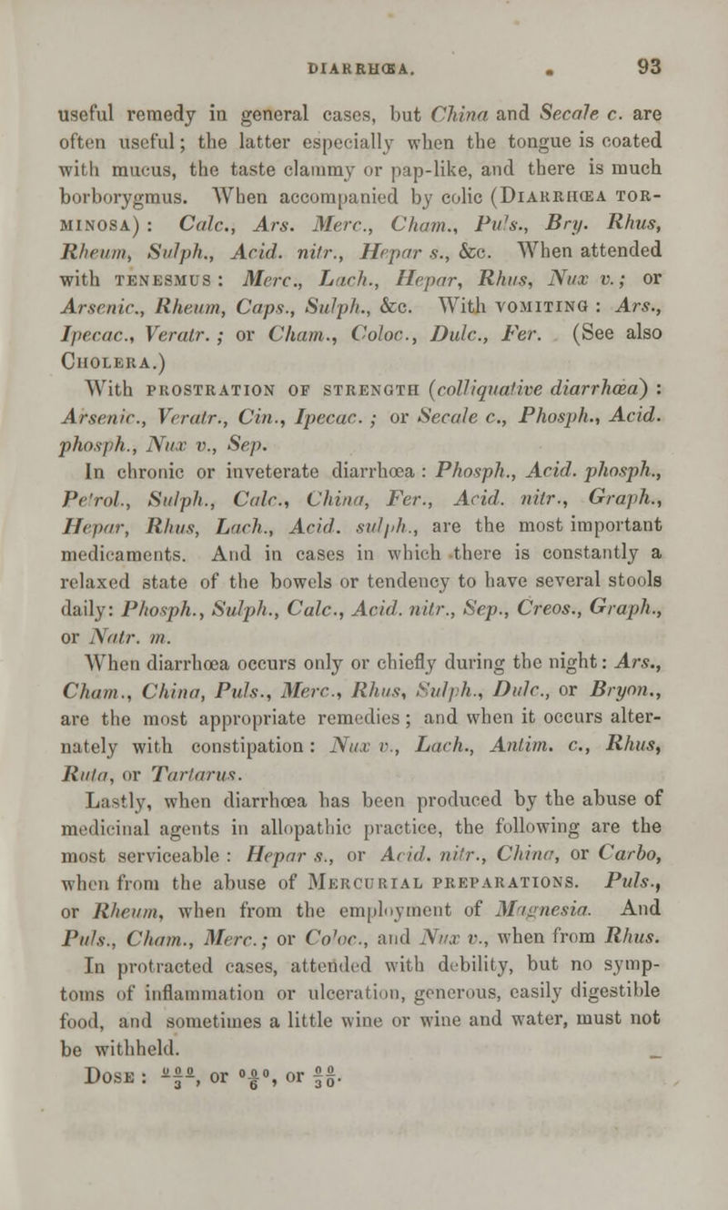 useful remedy in general cases, but China and Secale c. are often useful; the latter especially when the tongue is coated ■with mucus, the taste clammy or pap-like, and there is much borborygmus. When accompanied by colic (Diarrhoea tor- minosa) : Calc, Ars. Merc, Cham., Pu7s., Bry. Rhus, Rheum, Sulph., Acid, nitr., Hepar s., &c. When attended with tenesmus: Merc, Lack., Hepar, Rhus, Nux v.; or Arsenic, Rheum, Caps., Sulph., &c. With vomiting : Ars., Ipecac, Veratr. ; or Cham., Coloc, Dulc, Fer. (See also Cholera.) With prostration of strength (colliquative diarrhoea) : Arsenic, Veratr., Cin., Ipecac ; or Secale c, Phosph., Acid, phosph., Nux v., Sep. In chronic or inveterate diarrhoea : Phosph., Acid, phosph., J'i'rol., Sulph., Calc, China, Fer., Acid, nitr., Graph., Hepar, Rhus, L'tch., Acid, sulph., are the most important medicaments. And in cases in which there is constantly a relaxed state of the bowels or tendency to have several stools daily: Phosph., Sulph., Calc, Acid, nitr., Sep., Creos., Graph., or Natr. in. When diarrhoea occurs only or chiefly during the night: Ars., Chain., China, Puis., Merc, Rhus, Sulph., Dulc, or Bryon., are the most appropriate remedies ; and when it occurs alter- nately with constipation: Nux v., Lach., Antim. c, Rhus, Ruin, or Tartarus. Lastly, when diarrhoea has been produced by the abuse of medicinal agents in allopathic practice, the following are the most serviceable : Hepar s., or Acid, nitr., Chine, or Carbo, when from the abuse of Mercurial preparations. Puis., or Rheum, when from the employment of Magnesia. And Puis., Cham., Merc; or Co^'c, and Nux v., when from Rhus. In protracted cases, attended with debility, but no symp- toms of Inflammation or ulceration, generous, easily digestible food, and sometimes a little wine or wine and water, must not be withheld. Dose : *, or |% or §£.