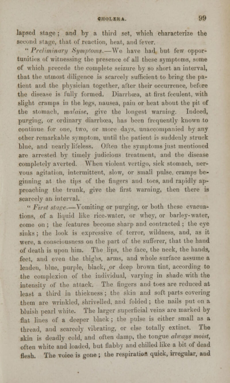 lapsed stage ; and by a third set, which, characterize the second stage, that of reaction, heat, and lever.  Preliminary Symptoms.—We have had but few oppor- tunities of witnessing the presence of all these symptoms, some of which precede the complete seizure by so short an interval, that the utmost diligence is scarcely sufficient to bring the pa- tient and the physician together, after their occurrence, before the disease is fully formed. Diarrhoea, at first feculent, with slight cramps in the legs, nausea, pain or heat about the pit of the stomach, malaise, give the longest warning. Indeed, purging, or ordinary diarrhoea, has been frequently known to continue for one, two, or more days, unaccompanied by any other remarkable symptom, until the patient is suddenly struck blue, and nearly lifeless. Often the symptoms just mentioned are arrested by timely judicious treatment, and the disease completely averted. When violent vertigo, sick stomach, ner- vous agitation, intermittent, slow, or small pulse, cramps be- ginning at the tips of the fingers and toes, and rapidly ap- proaching the trunk, give the first warning, then there is scarcely an interval.  First stage.—Vomiting or purging, or both these evacua- tions, of a liquid like rice-water, or whey, or barley-water, come on; the features become sharp and contracted ; the eye sinks ; the look is expressive of terror, wildness, and, as it were, a consciousness on the part of the sufferer, that the hand of death is upon him. The lips, the face, the neck, the hands, feet, and even the thighs, arms, and whole surface assume a leaden, blue, purple, black, or deep brown tint, according to the complexion of the individual, varying in shade with the intensity of the attack. The fingers and toes are reduced at least a third in thickness; the skin and soft parts covering them are wrinkled, shrivelled, and folded; the nails put on a bluish pearl white. The larger superficial veins are marked by flat lines of a deeper black ; the pulse is either small as a thread, and scarcely vibrating, or else totally extinct. The skin is deadly cold, and often damp, the tongue always moist, often white and loaded, but flabby and chilled like a bit of dead flesh. The voice is gone ; the respiration quick, irregular, aud