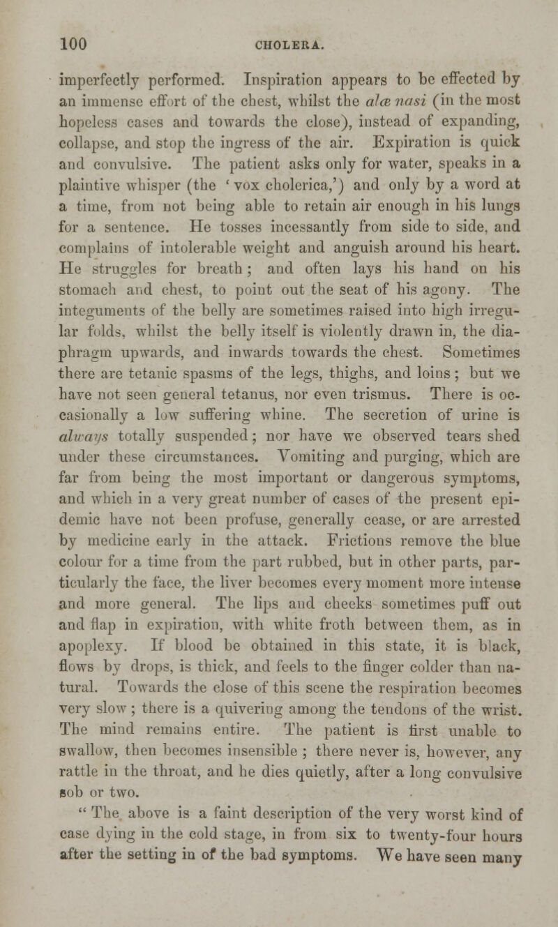 imperfectly performed. Inspiration appears to be effected by an immense effort of the chest, whilst the alee nasi (in the most hopeless cases and towards the close), instead of expanding, collapse, and stop the ingress of the air. Expiration is quick and convulsive. The patient asks only for water, speaks in a plaintive whisper (the ' vox cholerica,') and only by a word at a time, from not being able to retain air enough in his lungs for a sentence. He tosses incessantly from side to side, and complains of intolerable weight and anguish around his heart. He struggles for breath; and often lays his hand on his stomach and chest, to point out the seat of his agony. The integuments of the belly are sometimes raised into high irregu- lar folds, whilst the belly itself is violently drawn in, the dia- phragm upwards, and inwards towards the chest. Sometimes there are tetanic spasms of the legs, thighs, and loins; but we have not seen general tetanus, nor even trismus. There is oc- casionally a low suffering whine. The secretion of urine is alu-ays totally suspended; nor have we observed tears shed under these circumstances. Vomiting and purging, which are far from being the most important or dangerous symptoms, and which in a very great number of cases of the present epi- demic have not been profuse, generally cease, or are arrested by medicine early in the attack. Frictions remove the blue colour for a time from the part rubbed, but in other parts, par- ticularly the face, the liver becomes every moment more intense and more general. The lips and cheeks sometimes puff out and flap in expiration, with white froth between them, as in apoplexy. If blood be obtained in this state, it is black, flows by drops, is thick, and feels to the finger colder than na- tural. Towards the close of this scene the respiration becomes very slow; there is a quivering among the tendons of the wrist. The mind remains entire. The patient is first unable to swallow, then becomes insensible ; there never is, however, any rattle in the throat, and he dies quietly, after a long convulsive Bob or two.  The above is a faint description of the very worst kind of case dying in the cold stage, in from six to twenty-four hours after the setting in of the bad symptoms. We have seen many