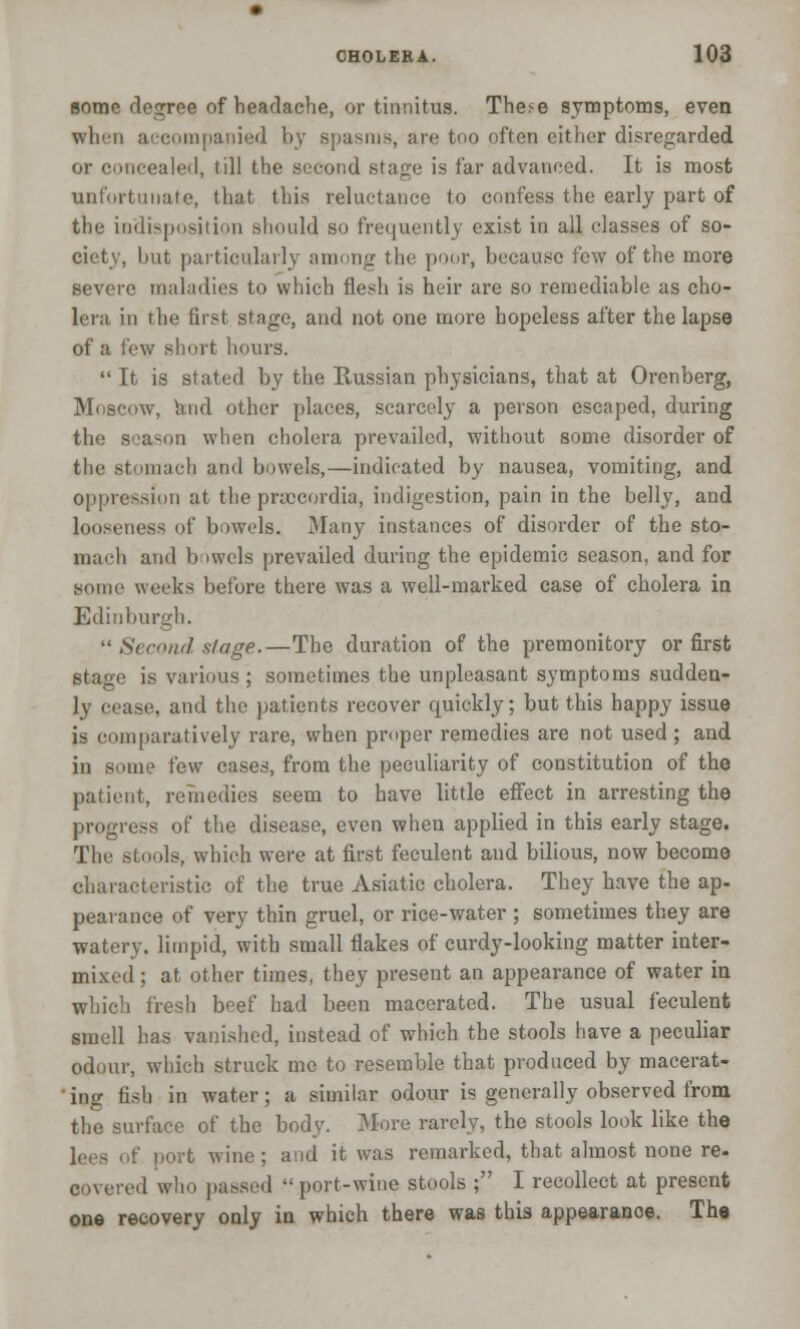 some degree of headache, or tinnitus. The<e symptoms, even when aecompapied by spasms, are too often either disregarded or concealed, till the second stage is far advanced. It is most unfortunate, that this reluctance to confess the early part of the indisposition should so frequently exist in all classes of so- ciety, but particularly among the poor, hecau.se few of the more severe maladies to which flesh is heir are so remediable as cho- lera in the first stage, and not one more hopeless after the lapse of a few short hours.  It is stated by the Russian physicians, that at Orenberg, Moscow, and other places, scarcely a person escaped, during the season when cholera prevailed, without some disorder of the stomach and bowels,—indicated by nausea, vomiting, and oppression at the prsocordia, indigestion, pain in the belly, and looseness of bowels. Many instances of disorder of the sto- mach arid bowels prevailed during the epidemic season, and for some weeks before there was a well-marked case of cholera in Edinburgh. 11 Second stage.—The duration of the premonitory or first stage is various; sometimes the unpleasant symptoms sudden- ly cease, and the patients recover quickly; but this happy issue is comparatively rare, when proper remedies are not used ; and in some few cases, from the peculiarity of constitution of the patient, reTnedies seem to have little effect in arresting the progress of the disease, even when applied in this early stage. The stools, which were at first feculent and bilious, now become characteristic of the true Asiatic cholera. They have the ap- pearance of very thin gruel, or rice-water ; sometimes they are watery, limpid, with small flakes of curdy-looking matter inter- mixed ; at other times, they present an appearance of water in which fresh beef had been macerated. The usual feculent smell has vanished, instead of which the stools have a peculiar odour, which struck me to resemble that produced by macerat- ' ing fish in water; a similar odour is generally observed from the surface of the body. More rarely, the stools look like the lees of port wine; and it was remarked, that almost none re- covered who passed port-wine stools ; I recollect at present one recovery only in which there was this appearanoe. The