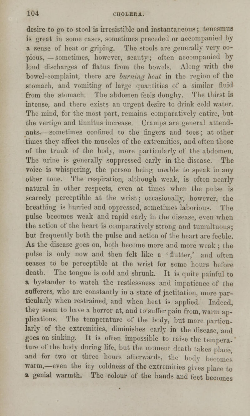 desire to go to stool is irresistible and instantaneous; tenesmus is great in some cases, sometimes preceded or accompanied by a sense of heat or griping. The stools are generally very co- pious, — sometimes, however, scanty; often accompanied by loud discharges of flatus from the bowels. Along with the bowel-complaint, there are burning heat in the region of the stomach, and vomiting of large quantities of a similar fluid from the stomach. The abdomen feels doughy. The thirst is intense, and there exists an urgent desire to drink cold water. The mind, for the most part, remains comparatively entire, but the vertigo and tinnitus increase. Cramps are general attend- ants.—sometimes confined to the fingers and toes; at other times they affect the muscles of the extremities, and often those of the trunk of the body, more particularly of the abdomen. The urine is generally suppressed early in the disease. The voice is whispering, the person being unable to speak in any other tone. The respiration, although weak, is often nearly natural in other respects, even at times when the pulse is scarcely perceptible at the wrist; occasionally, however, the breathing is hurried and oppressed, sometimes laborious. The pulse becomes weak and rapid early in the disease, even when the action of the heart is comparatively strong and tumultuous; but frequently both the pulse and action of the heart are feeble. As the disease goes on, both become more and more weak ; the pulse is only now and then felt like a ' flutter,' and often ceases to be perceptible at the wrist for some hours before death. The tongue is cold and shrunk. It is quite painful to a bystander to watch the restlessness and impatience of the sufferers, who are constantly in a state of jactitation, more par- ticularly when restrained, and when heat is applied. Indeed, they seem to have a horror at, and to suffer pain from, warm ap- plications. The temperature of the body, but more particu- larly of the extremities, diminishes early in the disease, and goes on sinking. It is often impossible to raise the tempera- ture of the body during life, but the moment death takes place, and for two or three hours afterwards, the body becomes warm,—even the icy coldness of the extremities gives place to a genial warmth. The colour of the hands and feet becomes