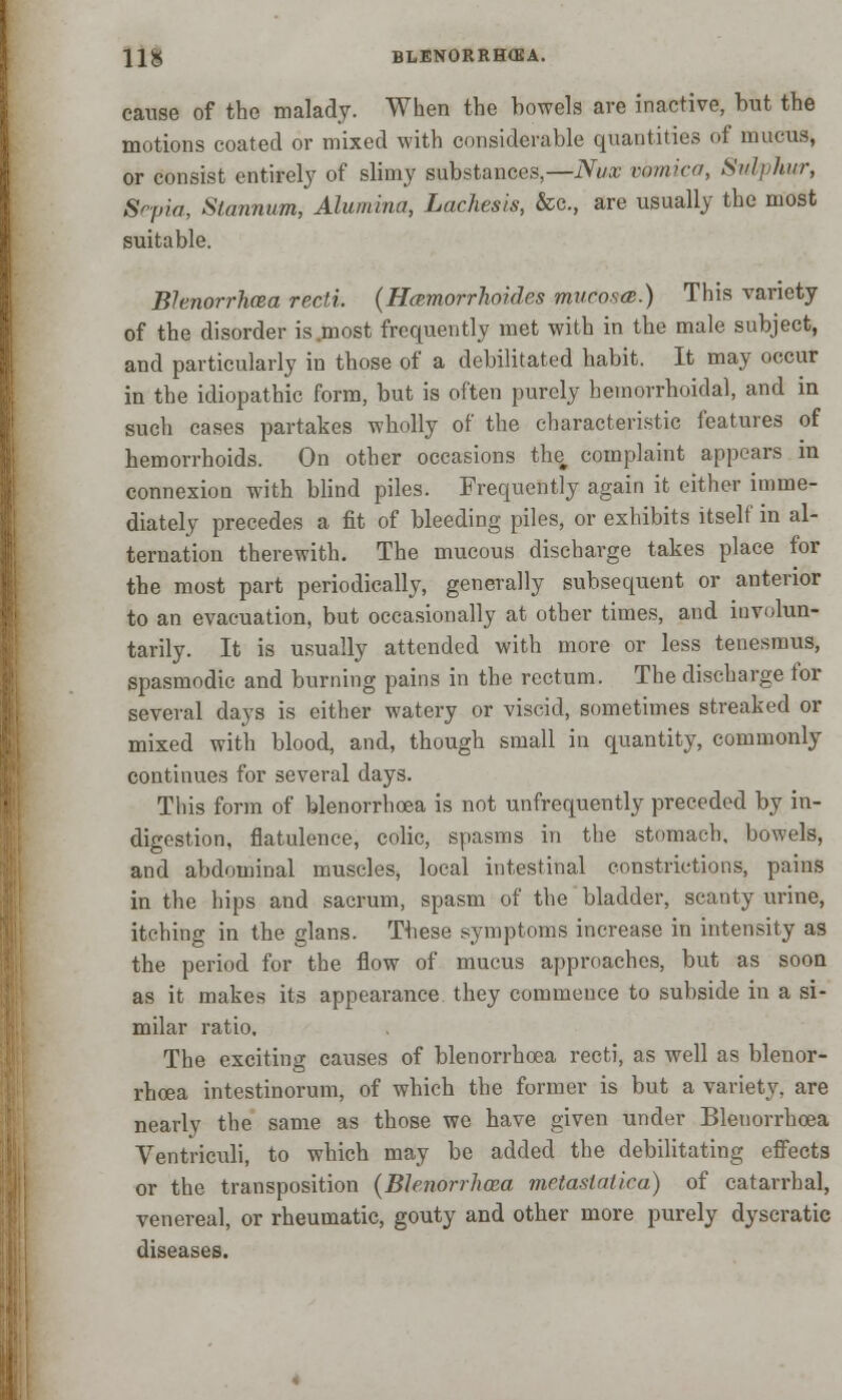 H& BLENORRH(KA. cause of the malady. When the bowels are inactive, but the motions coated or mixed with considerable quantities of mucus, or consist entirely of slimy substances,—Nux vomica, Sulphur, Sepia, Stannum, Alumina, Lachesis, &c, are usually the most suitable. Blenorrhoea recti. {Hamorrhoides mucosa;.) This variety of the disorder is .most frequently met with in the male subject, and particularly in those of a debilitated habit. It may occur in the idiopathic form, but is often purely hemorrhoidal, and in such cases partakes wholly of the characteristic features of hemorrhoids. On other occasions the, complaint appears in connexion with blind piles. Frequently again it either imme- diately precedes a fit of bleeding piles, or exhibits itself in al- ternation therewith. The mucous discharge takes place for the most part periodically, generally subsequent or anterior to an evacuation, but occasionally at other times, and involun- tarily. It is usually attended with more or less tenesmus, spasmodic and burning pains in the rectum. The discharge for several days is either watery or viscid, sometimes streaked or mixed with blood, and, though small in quantity, commonly continues for several days. This form of blenorrhoea is not unfrequently preceded by in- digestion, flatulence, colic, spasms in the stomach, bowels, and abdominal muscles, local intestinal constrictions, pains in the hips and sacrum, spasm of the bladder, scanty urine, itching in the glans. These symptoms increase in intensity as the period for the flow of mucus approaches, but as soon as it makes its appearance they commence to subside in a si- milar ratio. The exciting causes of blenorrhoea recti, as well as blenor- rhoea intestinorum, of which the former is but a variety, are nearly the same as those we have given under Blenorrhoea Ventriculi, to which may be added the debilitating effects or the transposition {Blenorrhoea metastatica) of catarrhal, venereal, or rheumatic, gouty and other more purely dyseratic diseases.