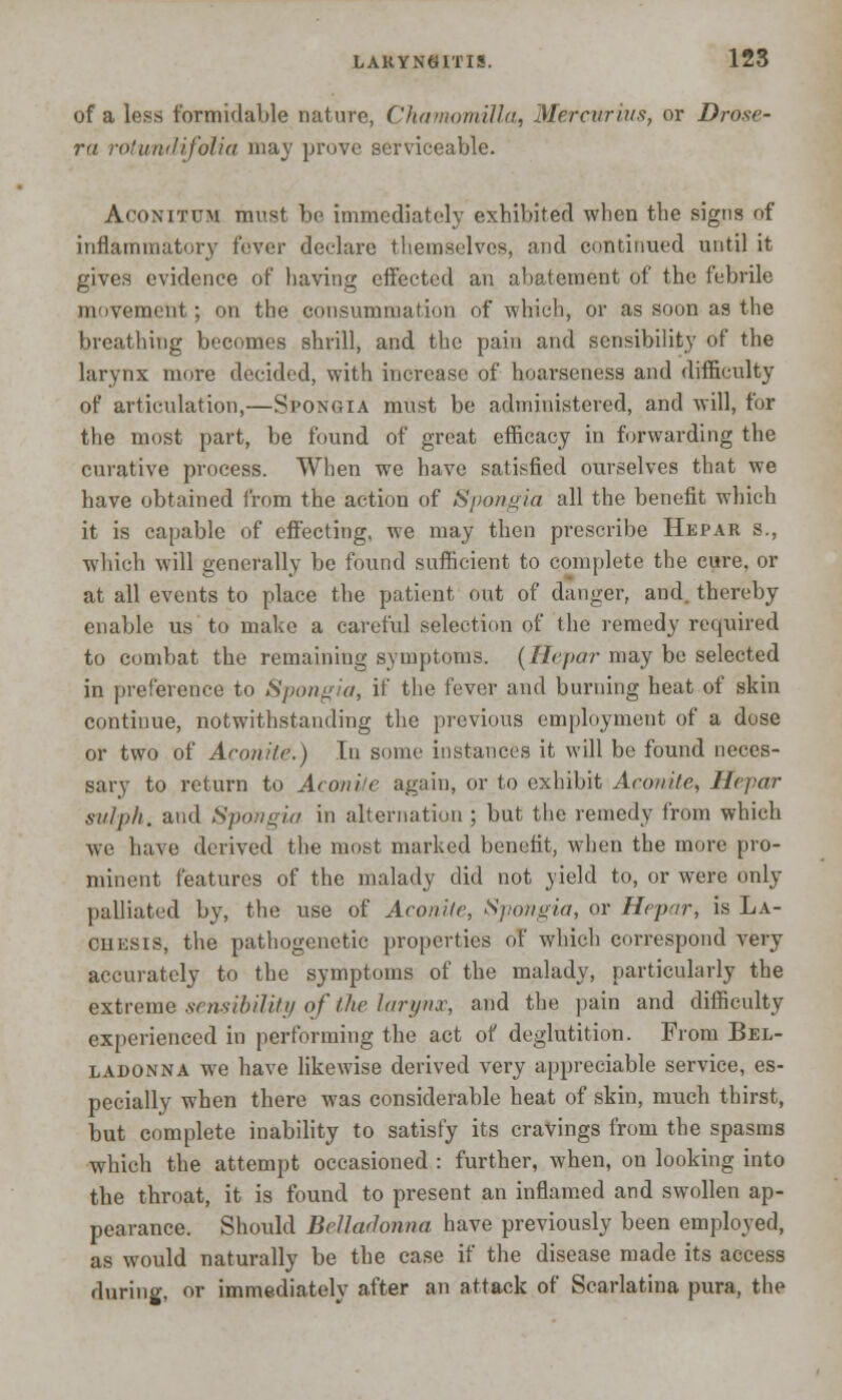 LARYNGITIS. 12S of a less formidable nature, Chamomilla, Mercurius, or Drose- ra rotundifoiia may prove serviceable. Aconitum must be immediately exhibited when the signs of inflammatory fever declare themselves, and continued until it gives evidence of having effected an abatement of the febrile movement; on the consummation of which, or as soon as the breathing becomes shrill, and the pain and sensibility of the larynx more decided, with increase of hoarseness and difficulty of articulation,—Spongia must be administered, and will, for the most part, be found of great efficacy in forwarding the curative process. When we have satisfied ourselves that we have obtained from the action of Spongia all the benefit which it is capable of effecting, we may then prescribe Hepar s., which will generally be found sufficient to complete the cure, or at all events to place the patient out of danger, and. thereby enable us to make a careful selection of the remedy required to combat the remaining symptoms. (Hepar may be selected in preference to Spongia, if the fever and burning heat of skin continue, notwithstanding the previous employment of a dose or two of Aconite.) In some instances it will be found neces- sary to return to Aconite again, or to exhibit Aconite, Hepar sulph. and Sptingia in alternation ; but the remedy from which we have derived the most marked benefit, when the more pro- minent features of the malady did not yield to, or were only palliated by, the use of Aconite, Spongia, or Hepar, is La- ches is, the pathogenetic properties of which correspond very accurately to the symptoms of the malady, particularly the extreme sensibility of iJie larynx, and the pain and difficulty experienced in performing the act of deglutition. From Bel- ladonna we have likewise derived very appreciable service, es- pecially when there was considerable heat of skin, much thirst, but complete inability to satisfy its cravings from the spasms which the attempt occasioned : further, when, on looking into the throat, it is found to present an inflamed and swollen ap- pearance. Should Belladonna have previously been employed, as would naturally be the case if the disease made its access during, or immediately after an attack of Scarlatina pura, the