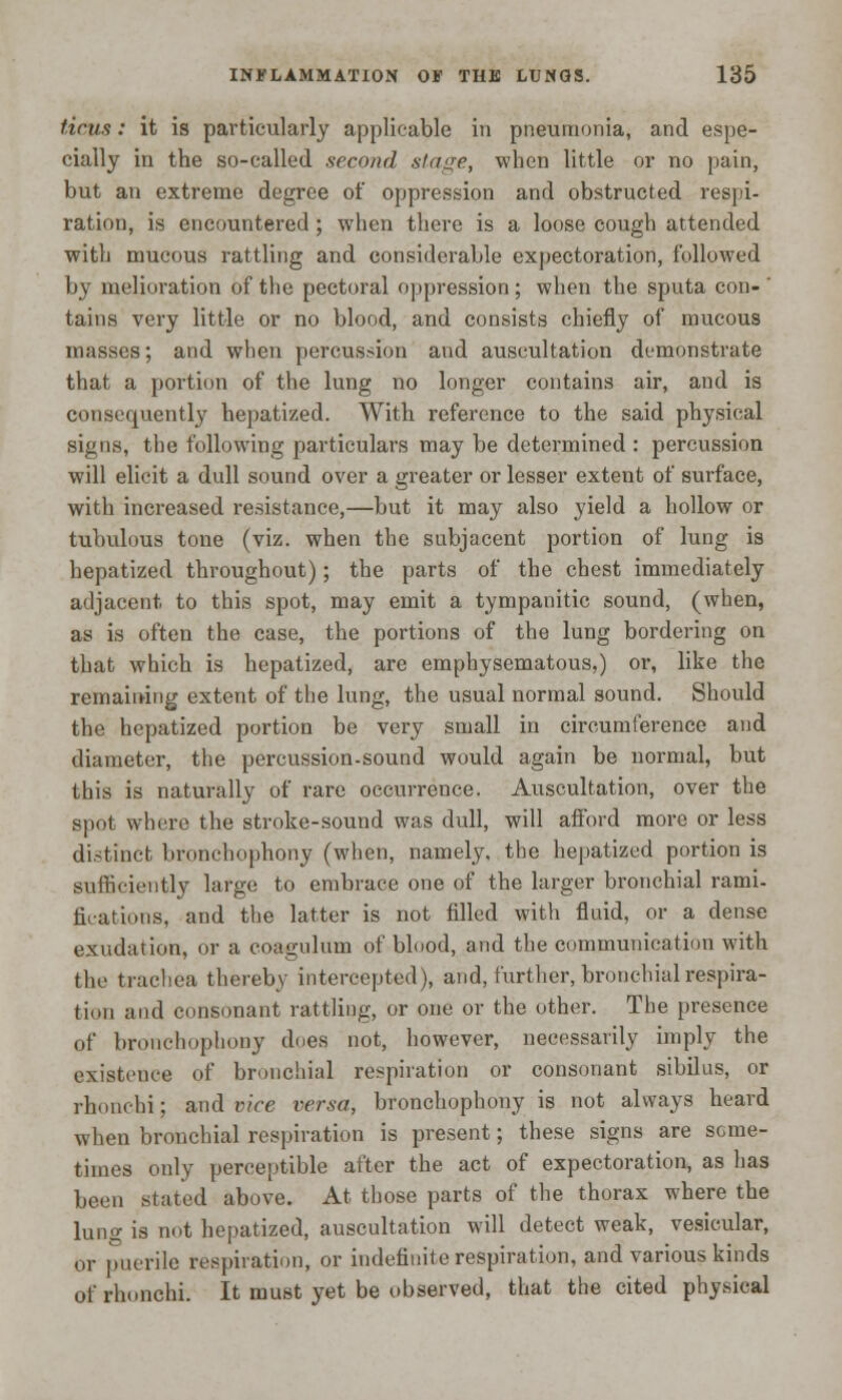 ticus: it is particularly applicable in pneumonia, and espe- cially in the so-called second stage, when little or no pain, but an extreme degree of oppression and obstructed respi- ration, is encountered ; when there is a loose cough attended with mucous rattling and considerable expectoration, followed by melioration of the pectoral oppression; when the sputa con- ' tains very little or no blood, and consists chiefly of mucous masses; and when percussion and auscultation demonstrate that a portion of the lung no longer contains air, and is consequently hepatized. With reference to the said physical signs, the following particulars may be determined : percussion will elicit a dull sound over a greater or lesser extent of surface, with increased resistance,—but it may also yield a hollow or tubulous tone (viz. when the subjacent portion of lung is hepatized throughout); the parts of the chest immediately adjacent to this spot, may emit a tympanitic sound, (when, as is often the case, the portions of the lung bordering on that which is hepatized, are emphysematous,) or, like the remaining extent of the lung, the usual normal sound. Should the hepatized portion be very small in circumference and diameter, the percussion-sound would again be normal, but this is naturally of rare occurrence. Auscultation, over the spot where the stroke-sound was dull, will afford more or less distinct bronchophony (when, namely, the hepatized portion is sufficiently large to embrace one of the larger bronchial rami- fications, and the latter is not filled with fluid, or a dense exudation, or a coagulum of blood, and the communication with the trachea thereby intercepted), and, further, bronchial respira- tion and consonant rattling, or one or the other. The presence of bronchophony dues not, however, necessarily imply the existence of bronchial respiration or consonant sibilus, or rhonchi; and vice versa, bronchophony is not always heard when bronchial respiration is present; these signs are some- times only perceptible after the act of expectoration, as has been stated above. At those parts of the thorax where the lung is not hepatized, auscultation will detect weak, vesicular, or puerile respiration, or indefinite respiration, and various kinds of rhonchi. It must yet be observed, that the cited physical