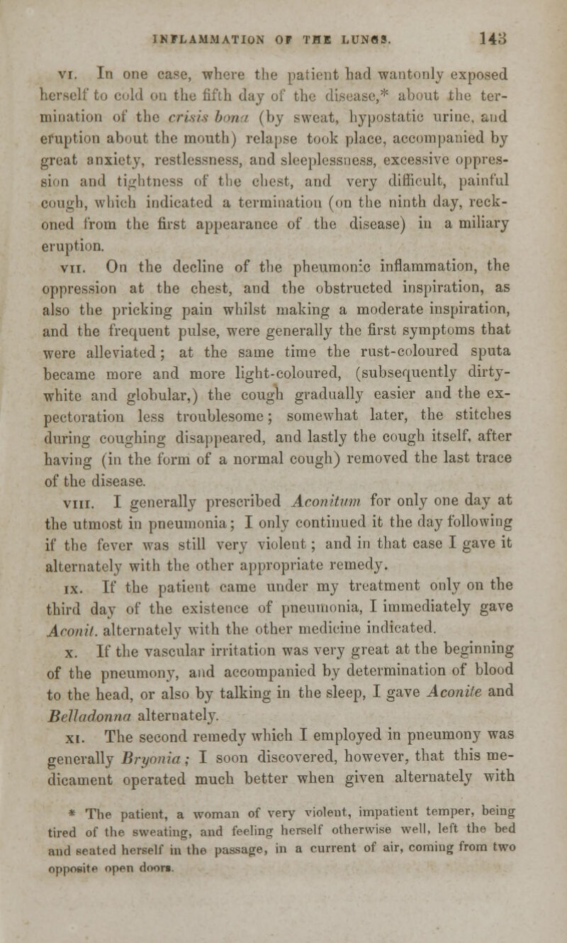 vi. In one case, where the patient had wantonly exposed herself to cold on the fifth day of the disease,* about the ter- mination of the crisis bona (by sweat, hypostatic urine, and eruption about the mouth) relapse took place, accompanied by great anxiety, restlessness, and sleeplessness, excessive oppres- sion and tightness of the chest, and very difficult, painful cough, which indicated a termination (on the ninth day, reck- oned from the first appearance of the disease) in a miliary eruption. vn. On the decline of the pneumonic inflammation, the oppression at the chest, and the obstructed inspiration, as also the pricking pain whilst making a moderate inspiration, and the frequent pulse, were generally the first symptoms that were alleviated; at the same time the rust-coloured sputa became more and more light-coloured, (subsequently dirty- white and globular,) the cough gradually easier and the ex- pectoration less troublesome; somewhat later, the stitches during coughing disappeared, and lastly the cough itself, after having (in the form of a normal cough) removed the last trace of the disease. viii. I generally prescribed Aconiti/m for only one day at the utmost in pneumonia; I only continued it the day following if the fever was still very violent; and in that case I gave it alternately with the other appropriate remedy. ix. If the patient came under my treatment only on the third day of the existence of pneumonia, I immediately gave Aconil. alternately with the other medicine indicated. x. If the vascular irritation was very great at the beginning of the pneumony, and accompanied by determination of blood to the head, or also by talking in the sleep, I gave Aconite and Belladonna alternately. xi. The second remedy which I employed in pneumony was generally Bryonia; I soon discovered, however, that this me- dicament operated much better when given alternately with * The patient, a woman of very violent, impatient temper, being tired of the sweating, and feeling herself otherwise well, left the bed and sealed herself in the passage, in a current of air, coming from two opposite open doors.