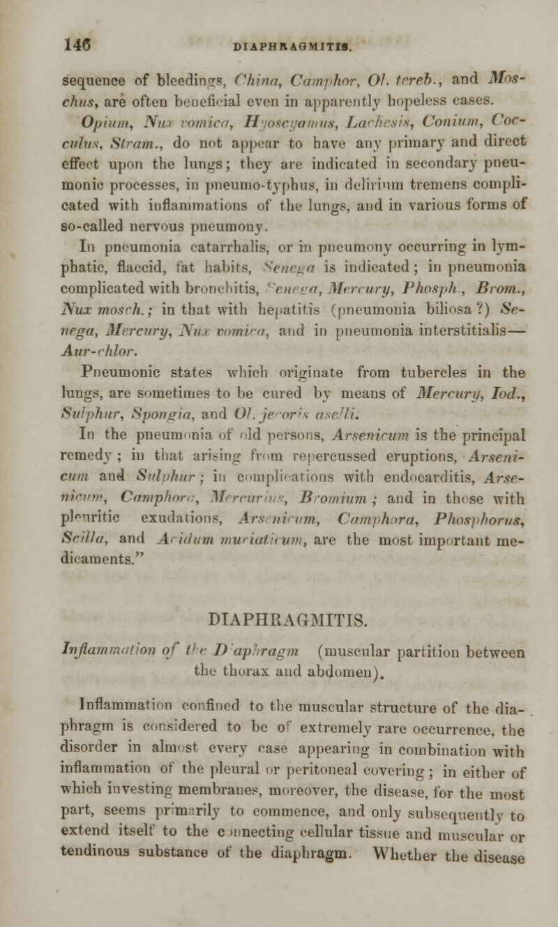 sequence of bleedings, China, Camphor, Of. tereb., and Mos- chus, are often beneficial even in apparently hopeless cases. Opium, Nm vomica, Hyoscyamus, LctcKesis, Coniu/n, Coc- culus, Strata., do not appear to have any primary and direct effect upon the lungs; they are indicated in secondary pneu- monic processes, in pneumo-typhus, in delirium tremens compli- cated with inflammations of the lungs, and in various forms of so-called nervous pneumony. In pneumonia catarrhalis, or in pneumony occurring in lym- phatic, flaccid, fat habits, Senega is indicated ; in pneumonia complicated with bronchitis, '-'em <ja, Mercury, Phospfc, Brotn., Nuxmosch.; in that with hepatitis (pneumonia biliosa ?) Se- nega, Mercury, Nu.i vani'va, and in pneumonia interstitialis— Aur-chfor. Pneumonic states which originate from tubercles in the lungs, are sometimes to be cured by means of Mercury, Iod., Sulphur, Spongia, and Ol.jecorh asellL In the pneumonia of old persons, Arsenicum is the principal remedy ; in that arising from repercussed eruptions, Arseni- cum and Sulphur) in complications with endocarditis, Arse- nicum, Camphorc, Merctirivs, Bromium ; and in those with pleuritic exudations, Arsenintm, Camvhora, Phosphorus, Sciffa, and Acidum muriaticum, are the most important me- dicaments. DIAPHRAGMITIS. Inflammation of the D'aphragm (muscular partition between the thorax and abdomen). Inflammation confined to the muscular structure of the dia- phragm is considered to be of extremely rare occurrence, the disorder in almost every case appearing in combination with inflammation of the pleural or peritoneal covering; in either of which investing membranes, moreover, the disease, for the most part, seems primarily to commence, and only subsequently to extend itself to the c mnecting cellular tissue and muscular or tendinous substance of the diaphragm. Whether the disease