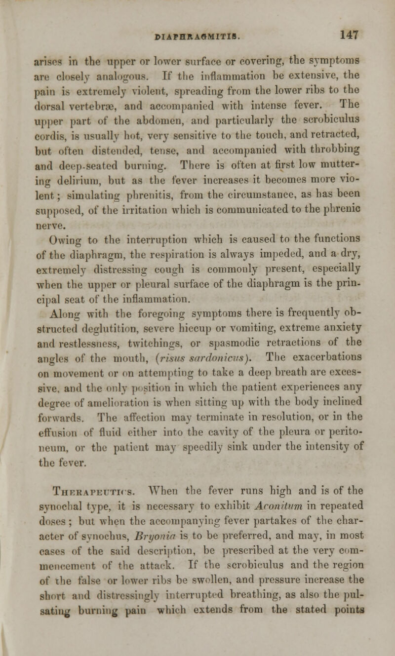 arises in the upper or lower surface or covering, the symptoms are closely analogous. If the inflammation be extensive, the pain is extremely violent, spreading from the lower ribs to the dorsal vertebrae, and accompanied with intense fever. The upper part of the abdomen, and particularly the scrobiculus cordis, is usually hot, very sensitive to the touch, and retracted, but often distended, tense, and accompanied with throbbing and deep-seated burning. There is often at first low mutter- ing delirium, but as the fever increases it becomes more vio- lent ; simulating phrenitis, from the circumstance, as has been supposed, of the irritation which is communicated to the phrenic nerve. Owing to the interruption which is caused to the functions of the diaphragm, the respiration is always impeded, and a dry, extremely distressing cough is commonly present, especially when the upper or pleural surface of the diaphragm is the prin- cipal seat of the inflammation. Along with the foregoing symptoms there is frequently ob- structed deglutition, severe hiccup or vomiting, extreme anxiety and restlessness, twitchings, or spasmodic retractions of the angles of the mouth, (risus snrdnnicus). The exacerbations on movement or on attempting to take a deep breath are exces- sive, and the only position in which the patient experiences any degree of amelioration is when sitting up with the body inclined forwards. The affection may terminate in resolution, or in the effusion of fluid either into the cavity of the pleura or perito- neum, or the patient may speedily sink under the intensity of the fever. Therapeutics. When the fever runs high and is of the synochal type, it is necessary to exhibit Aronitum in repeated doses ; but when the accompanying fever partakes of the char- acter of synochus, Bryonia is to be preferred, and may, in most cases of the said description, be prescribed at the very com- mencement of the attack. If the scrobiculus and the region of the false or lower ribs be swollen, and pressure increase the slmrt and distressingly interrupted breathing, as also the pul- sating burning pain which extends from the stated points