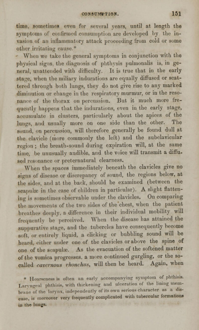 time, sometimes even for several years, until at length the symptoms of confirmed consumption are developed by the in- vasion of an inflammatory attack proceeding from cold or some other irritating cause.* » When we take the general symptoms in conjunction with the physical signs, the diagnosis of phthysis pulmonalis is, in ge- neral, unattended with difficulty. It is true that in the early stage, when the miliary indurations are equally diffused or scat- tered through both lungs, they do not give rise to any marked diminution or change in the respiratory murmur, or in the reso- nance of the thorax on percussion. But it much more fre- quently happens that the indurations, even in the early stage, accumulate in clusters, particularly about the apices of the lungs, and usually more on one side than the other. The sound, on percussion, will therefore generally be found dull at the clavicle (more commonly the left) and the subclavicular region ; the breath-sound during expiration will, at the same time, be unusually audible, and the voice will transmit a diffu- sed resonance or preternatural clearness. When the spaces immediately beneath the clavicles give no signs of disease or discrepancy of sound, the regions below, at the sides, and at the back, should be examined (between the scapulse in the case of children in particular). A slight flatten- ing is sometimes observable under the clavicles. On comparing the movements of the two sides of the chest, when the patient breathes deeply, a difference in their individual mobility will frequently be perceived. When the disease has attained the suppurative stage, and the tubercles have consequently become soft, or entirely liquid, a clicking or bubbling sound will be heard, either under one of the clavicles or above the spine of one of the scapulae. As the evacuation of the softened matter of the vomica progresses, a more continued gurgling, or the so- called cavernous rhonchus, will then be heard. Again, when * Hoarseness is often an early accompanying symptom of phthisis. Laryngeal phthisis, with thickening and ulceration of the lining mem- brane of the larynx, independently of its own serious character as a dis- ease, is moreover very frequently complicated with tubercular formations in the luugs.