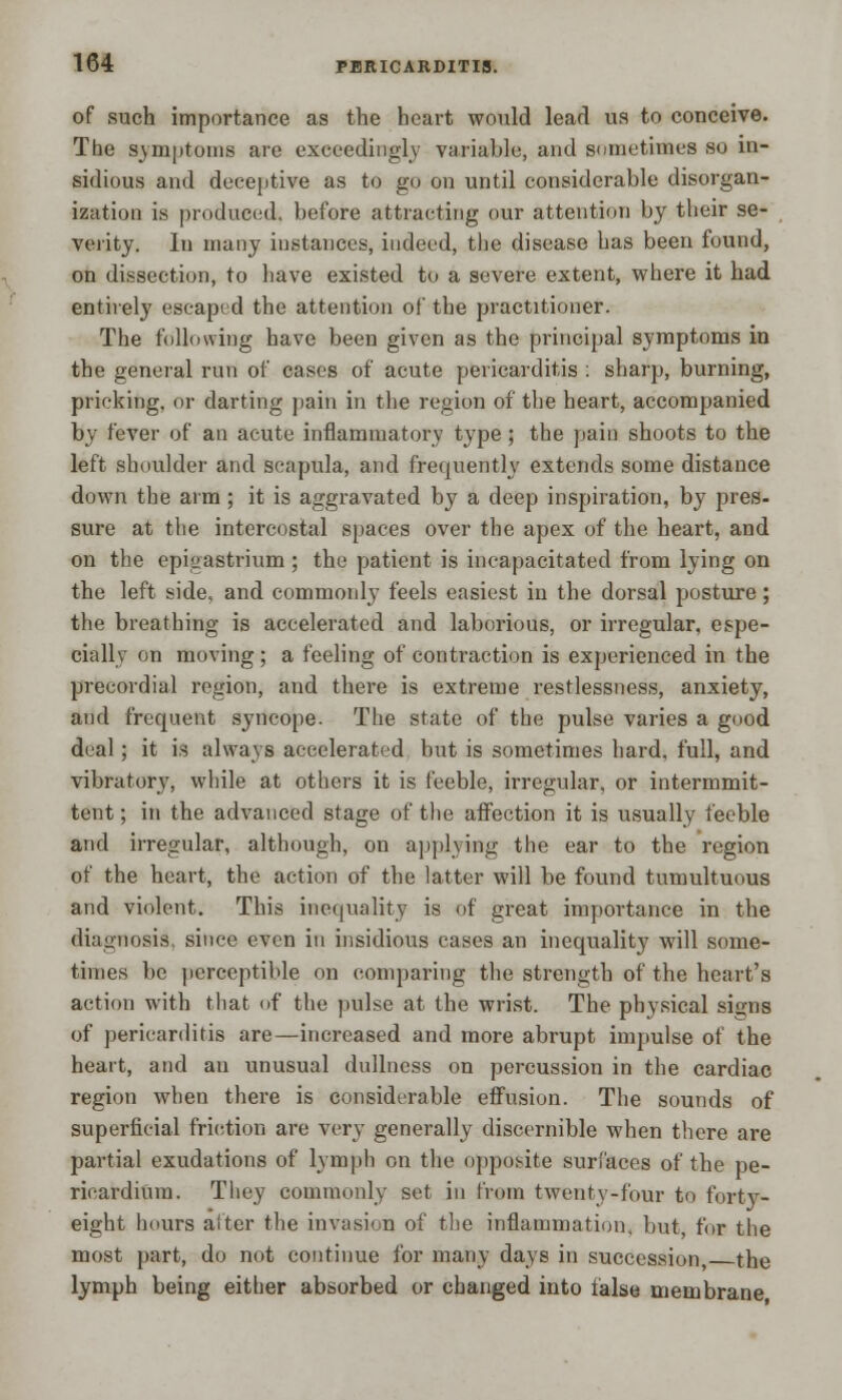 of such importance as the heart would lead us to conceive. The symptoms are exceedingly variable, and sometimes so in- sidious and deceptive as to go on until considerable disorgan- ization is produced, before attracting our attention by their se- verity. In many instances, indeed, the disease has been found, on dissection, to have existed to a severe extent, where it had entirely escaped the attention of the practitioner. The following have been given as the principal symptoms in the general run of cases of acute pericarditis : sharp, burning, pricking, or darting pain in the region of the heart, accompanied by fever of an acute inflammatory type; the pain shoots to the left shoulder and scapula, and frequently extends some distance down the aim; it is aggravated by a deep inspiration, by pres- sure at the intercostal spaces over the apex of the heart, and on the epigastrium ; the patient is incapacitated from lying on the left side, and commonly feels easiest in the dorsal posture; the breathing is accelerated and laborious, or irregular, espe- cially on moving; a feeling of contraction is experienced in the precordial region, and there is extreme restlessness, anxiety, and frequent syncope. The state of the pulse varies a good deal; it is always accelerated but is sometimes hard, full, and vibratory, while at others it is feeble, irregular, or intermmit- tent; in the advanced stage of the affection it is usually feeble and irregular, although, on applying the ear to the region of the heart, the action of the latter will be found tumultuous and violent. This inequality is of great importance in the diagnosis, since even in insidious cases an inequality will some- times be perceptible on comparing the strength of the heart's action with that of the pulse at the wrist. The physical signs of pericarditis are—increased and more abrupt impulse of the heart, and an unusual dullness on percussion in the cardiac region when there is considerable effusion. The sounds of superficial friction are very generally discernible when there are partial exudations of lymph on the opposite surfaces of the pe- ricardium. They commonly set in from twentv-four to forty- eight hours alter the invasion of the inflammation, but for the most part, do not continue for many days in succession the lymph being either absorbed or changed into false membrane