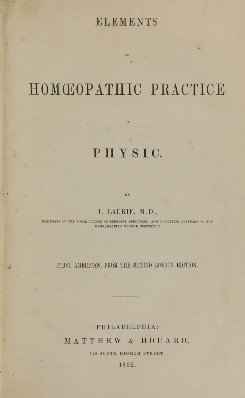 HOMEOPATHIC PRACTICE PHYSIC. J. LAURIE, M.D. LICENTIATE OF THE ROYAL COLLEGE OF SURGEONS, EDINBURGH ; AND CONSULTING PHYSICIAN TO THE HAUNEMANNIAN MEDICAL INSTITUTION FIRST AMERICAN, FROM THE SECOND LONDON EDITION. PHILADELPHIA: MATTHEW & H 0 U A R D 129 SOUTH EIGHTH STREET. 1852.