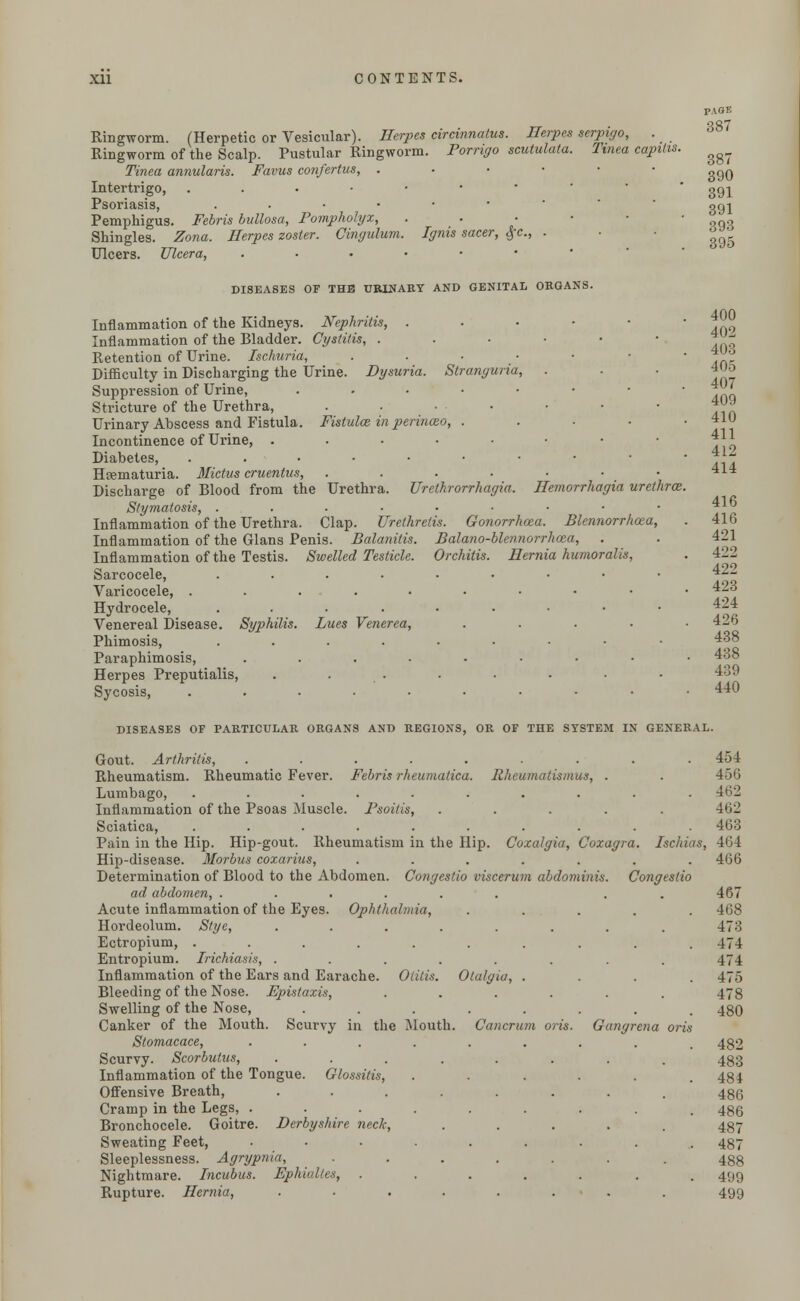Ringworm. (Herpetic or Vesicular). Herpes circinnatus. Herpes serpigo, . Ringworm of the Scalp. Pustular Ringworm. Porrigo scutulata. Tinea capitis. Tinea annularis. Favus confertus, .-■••■ Intertrigo, ...•••' Psoriasis, ..•••• Pemphigus. Febris bullosa, Pompholyx, ■ Shingles. Zona. Herpes zoster. Cingulum. Ignis sacer, #c, . Ulcers. Ulcera, ....•• DISEASES OF THE URINARY AND GENITAL ORGANS. Inflammation of the Kidneys. Nephritis, . Inflammation of the Bladder. Cystitis, . Retention of Urine. Ischuria, Difficulty in Discharging the Urine. Dysuria. Stranguria Suppression of Urine, .... Stricture of the Urethra, Urinary Abscess and Fistula. Fistula? in perinceo, . Incontinence of Urine, ..... Diabetes, ...••• Hematuria. Mictus cruentus, .... Discharge of Blood from the Urethra. Urethrorrhagia. Hemorrhagia urethra Stymatosis, ... ..... Inflammation of the Urethra. Clap. Urethretis. Gonorrhoea. Blennorrhcea, Inflammation of the G-lans Penis. Balanitis. Balano-blennorrhoza, Inflammation of the Testis. Swelled Testicle. Orchitis. Hernia humoralis, Sarcocele, ......... Varicocele, ......••• Hydrocele, ......-•• Venereal Disease. Syphilis. Lues Venerea, .... Phimosis, ......••• Paraphimosis, ........ Herpes Preputialis, . . Sycosis, ......... PAGF. 387 387 390 391 391 393 395 400 402 403 405 407 409 410 411 412 414 416 416 421 422 422 423 424 426 438 438 439 440 DISEASES OF PARTICULAR ORGANS AND REGIONS, OR OF THE SYSTEM IN GENERAL. Gout. Arthritis, . . . . . . . . .454 Rheumatism. Rheumatic Fever. Febris rheumatica. Rheumatismus, . . 456 Lumbago, .......... 4tj2 Inflammation of the Psoas Muscle. Psoitis, ..... 462 Sciatica, .......... 463 Pain in the Hip. Hip-gout. Rheumatism in the Hip. Coxalgia, Coxagra. Ischias, 464 Hip-disease. Morbus coxarius, ....... 466 Determination of Blood to the Abdomen. Congestio viscerum abdominis. Congeslio ad abdomen, ...... . 467 Acute inflammation of the Eyes. Ophthalmia, ..... 468 Hordeolum. Stye, ........ 473 Ectropium, .......... 474 Entropium. Trichiasis, ........ 474 Inflammation of the Ears and Earache. Otitis. Otalgia, .... 475 Bleeding of the Nose. Epistaxis, ...... 478 Swelling of the Nose, ........ 48O Canker of the Mouth. Scurvy in the Mouth. Cancrum oris. Gangrena oris Stomacace, ......... 482 Scurvy. Scorbutus, ........ 433 Inflammation of the Tongue. Glossitis, . . . . . .484 Offensive Breath, ........ 486 Cramp in the Legs, ......... 486 Bronchocele. Goitre. Derbyshire neck, ..... 487 Sweating Feet, ......... 487 Sleeplessness. Agrypnia, ...... . 488 Nightmare. Incubus. Ephiulles, ....... 499 Rupture. Hernia, ........ 499
