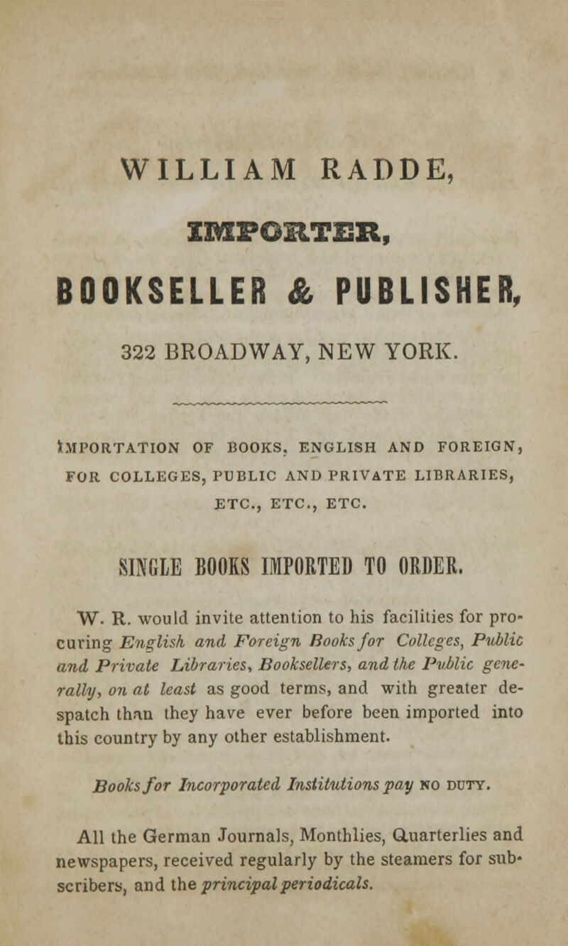 WILLIAM RADDE, IMPORTER, BOOKSELLER & PUBLISHER, 322 BROADWAY, NEW YORK. Importation of books. English and foreign, for colleges, public and private libraries, etc., etc., etc. SINGLE BOOKS IMPORTED TO ORDER. W. R. would invite attention to his facilities for pro- curing English and Foreign Hooks for Colleges, Public and Private Libraries, Booksellers, and the Pvblic gene- rally, on at least as good terms, and with greater de- spatch than they have ever before been imported into this country by any other establishment. Books for Incorporated Institutions pay no duty. All the German Journals, Monthlies, Quarterlies and newspapers, received regularly by the steamers for sub- scribers, and the principal periodicals.