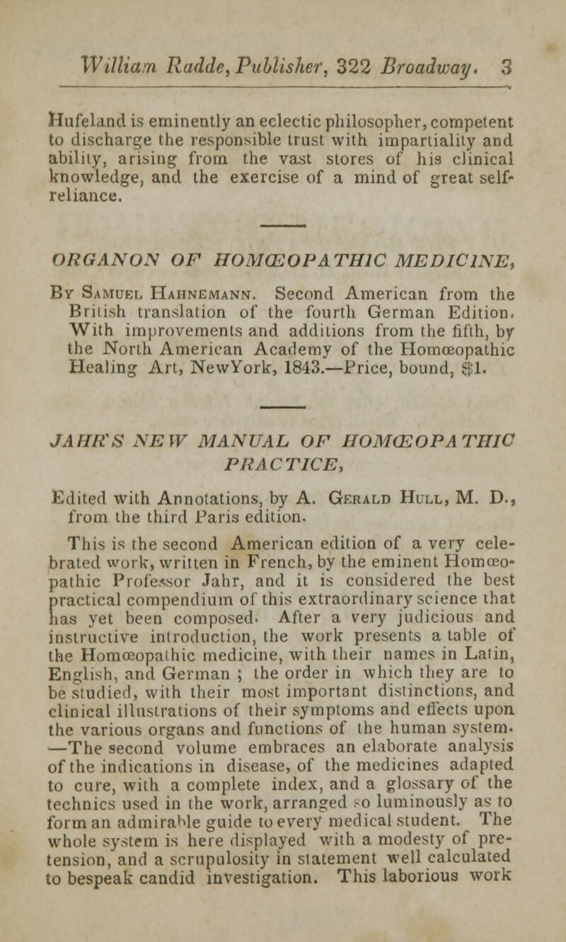 Hufeland is eminently an eclectic philosopher, competent to discharge the responsible trust with impartiality and ability, arising from the vast stores of his clinical knowledge, and the exercise of a mind of great self- reliance. ORGANON OF HOMOEOPATHIC MEDICINE, Bv Samuel Hahnemann. Second American from the British translation of the fourth German Edition. With improvements and additions from the fifth, by the North American Academy of the Homoeopathic Healing Art, NewYork, 1843.—Price, bound, $1. JAHffS NEW MANUAL OF HOMCEOPATHIC PRACTICE, Edited with Annotations, by A. Gerald Hull, M. D., from the third Paris edition. This is the second American edition of a very cele- brated work, written in French, by the eminent Homoeo- pathic Professor Jahr, and it is considered the best practical compendium of this extraordinary science ihat has yet been composed. After a very judicious and instructive introduction, the work presents a table of the Homoeopathic medicine, with their names in Latin, English, and German ; the order in which they are to be studied, with their most important distinctions, and clinical illustrations of their symptoms and effects upon the various organs and functions of the human system. —The second volume embraces an elaborate analysis of the indications in disease, of the medicines adapted to cure, with a complete index, and a glossary of the technics used in the work, arranged *o luminously as to form an admiraMe guide to every medical student. The whole system is here displayed with a modesty of pre- tension, and a scrupulosity in statement well calculated to bespeak candid investigation. This laborious work