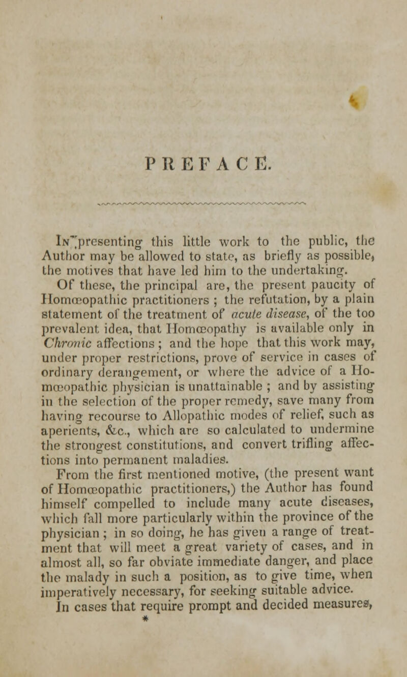 PREFACE. iN~presenting this little work to the public, the Author may be allowed to state, as briefly as possible, the motives that have led him to the undertaking. Of these, the principal are, the present paucity of Homoeopathic practitioners ; the refutation, by a plain statement of the treatment of acute disease, of the too prevalent idea, that Homoeopathy is available only in Chronic affections; and the hope that this work may, under proper restrictions, prove of service in cases of ordinary derangement, or where the advice of a IIo- mceopathic physician is unattainable ; and by assisting in the selection of the proper remedy, save many from having recourse to Allopathic modes of relief, such as aperients, &c, which are so calculated to undermine the strongest constitutions, and convert trifling affec- tions into permanent maladies. From the first mentioned motive, (the present want of Homoeopathic practitioners,) the Author has found himself compelled to include many acute diseases, which fall more particularly within the province of the physician ; in so doing, he has given a range of treat- ment that will meet a great variety of cases, and in almost all, so far obviate immediate danger, and place the malady in such a position, as to give time, when imperatively necessary, for seeking suitable advice. In cases that require prompt and decided measures,