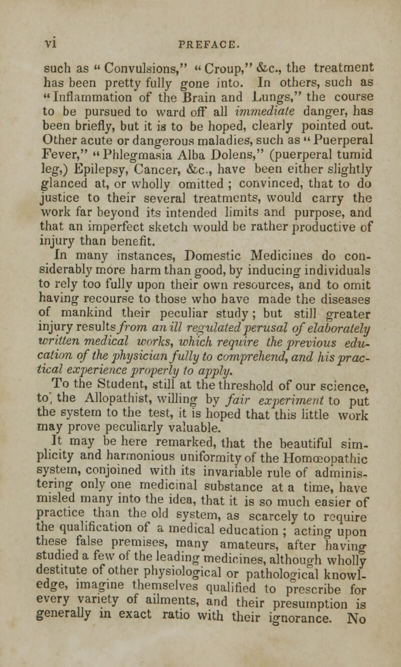 such as  Convulsions,  Croup, &c, the treatment has been pretty fully gone into. In others, such as  Inflammation of the Brain and Lungs, the course to be pursued to ward off all immediate danger, has been briefly, but it is to be hoped, clearly pointed out. Other acute or dangerous maladies, such as  Puerperal Fever,  Phlegmasia Alba Dolens, (puerperal tumid leg,) Epilepsy, Cancer, &c, have been either slightly glanced at, or wholly omitted ; convinced, that to do justice to their several treatments, would carry the work far beyond its intended limits and purpose, and that an imperfect sketch would be rather productive of injury than benefit. In many instances, Domestic Medicines do con- siderably more harm than good, by inducing individuals to rely too fully upon their own resources, and to omit having recourse to those who have made the diseases of mankind their peculiar study; but still greater injury results/rom an ill regulated perusal of elaborately written medical works, which require the previous edu- cation of the physician fully to comprehend, and his prac- tical experience properly to apply. To the Student, still at the threshold of our science, to', the Allopathist, willing by fair experiment to put the system to the test, it is hoped that this little work may prove peculiarly valuable. It may be here remarked, that the beautiful sim- plicity and harmonious uniformity of the Homceouathic system, conjoined with its invariable rule of adminis- tering only one medicinal substance at a time, have misled many into the idea, that it is so much easier of practice than the old system, as scarcely to require the qualification of a medical education ; acting upon these false premises, many amateurs, after having studied a few of the leading medicines, although wholly destitute of other physiological or pathological knowl- edge, imagine themselves qualified to prescribe for every variety of ailments, and their presumption is generally in exact ratio with their ignorance. No