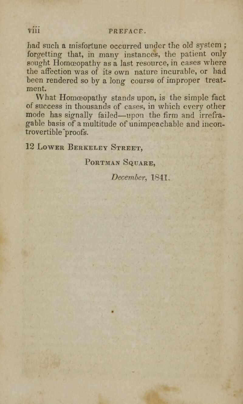 had such a misfortune occurred under the old system ; forgetting that, in many instances, the patient only sought Homoeopathy as a last resource, in cases where the affection was of its own nature incurable, or had been rendered so by a long course of improper treat- ment. What Homoeopathy stands upon, is the simple fact of success in thousands of cases, in which every other mode has signally failed—upon the firm and irrefra- gable basis of a multitude of unimpeachable and incon- trovertible'proofs. 12 Lower Berkeley Street, Portman Square,