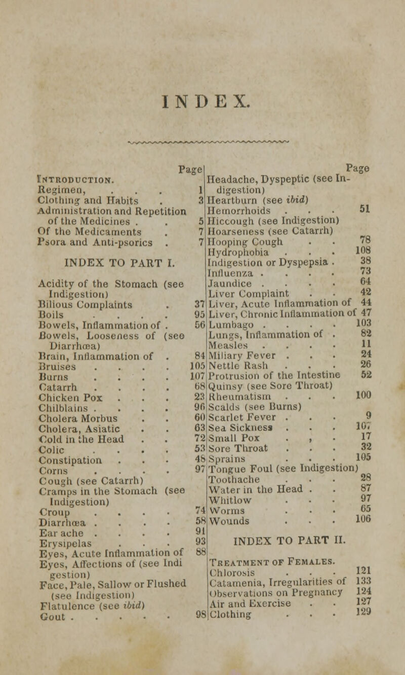 INDEX. Page Introduction. Begimea, ... 1 Clothing and Habits Administration and Repetition of tlie Medicines . . 5 Of the Medicaments Psora and Anti-psorics . INDEX TO PART I. Acidity of the Stomach (see Indigestion) Bilious Complaints Doils .... Bowels, Inflammation of . Bowels, Looseness of (see Diarrhma) Brain, Inflammation of Bruises Burns Catarrh Chicken Pox Chilblains . Cholera Morbus Cholera, Asiatic Cold in the Head Colic Constipation Corns Cough (see Catarrh) Cramps in the Stomach (see Indigestion) Croup . Diarrhoea . Ear ache .... Erysipelas Eyes, Acute Inflammation of Eyes, Affections of (see Indi uon) Face, Pale, Sallow or Flushed (see Indigestion) Flatulence (see ibid) Gout Page Headache, Dyspeptic (see In- digestion) Heartburn (see ibid) Hemorrhoids Hiccough (see Indigestion) Hoarseness (see Catarrh) Hooping Cough Hydrophobia Indigestion or Dyspepsia . Influenza . . . • Jaundice .... Liver Complaint Liver, Ac-ute Inflammation of 44 Liver, Chronic Inflammation of 47 51 78 108 38 78 (VI 46 Lumbago Lungs, Inflammation of . Measles . . . ■ Miliary Fever . Nettle Rash Protrusion of the Intestine Quinsy (see Sore Throat) Rheumatism Scalds (see liurns) Scarlet Fever . Sea Sickness Small Pox . , Sore Throat 9 l(K 17 32 105 48 Sprains 97 Tongue Foul (see Indigestion) Toothache ... 28 Water in the Head . . 87 Whitlow ... 97 Worms ... 05 Wounds ... 106 INDEX TO PART II. Treatment of Females. Ohlorosis ... 121 Catamenia, Irregularities of 133 Observations on Pregnancy 124 Air and U.vcrcise . • 127 Clothing ... 129