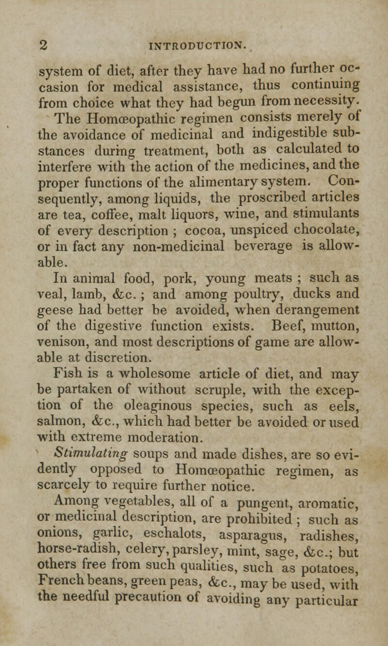 system of diet, after they have had no further oc- casion for medical assistance, thus continuing from choice what they had begun from necessity. The Homoeopathic regimen consists merely of the avoidance of medicinal and indigestible sub- stances during treatment, both as calculated to interfere with the action of the medicines, and the proper functions of the alimentary system. Con- sequently, among liquids, the proscribed articles are tea, coffee, malt liquors, wine, and stimulants of every description ; cocoa, unspiced chocolate, or in fact any non-medicinal beverage is allow- able. In animal food, pork, young meats ; such as veal, lamb, &c. ; and among poultry, ducks and geese had better be avoided, when derangement of the digestive function exists. Beef, mutton, venison, and most descriptions of game are allow- able at discretion. Fish is a wholesome article of diet, and may be partaken of without scruple, with the excep- tion of the oleaginous species, such as eels, salmon, &c, which had better be avoided or used with extreme moderation. Stimulating soups and made dishes, are so evi- dently opposed to Homoeopathic regimen, as scarcely to require further notice. Among vegetables, all of a pungent, aromatic, or medicinal description, are prohibited ; such as onions, garlic, eschalots, asparagus, radishes, horse-radish, celery, parsley, mint, sage, &c; but others free from such qualities, such as potatoes, French beans, green peas, &c, may be used, with the needful precaution of avoiding any particular