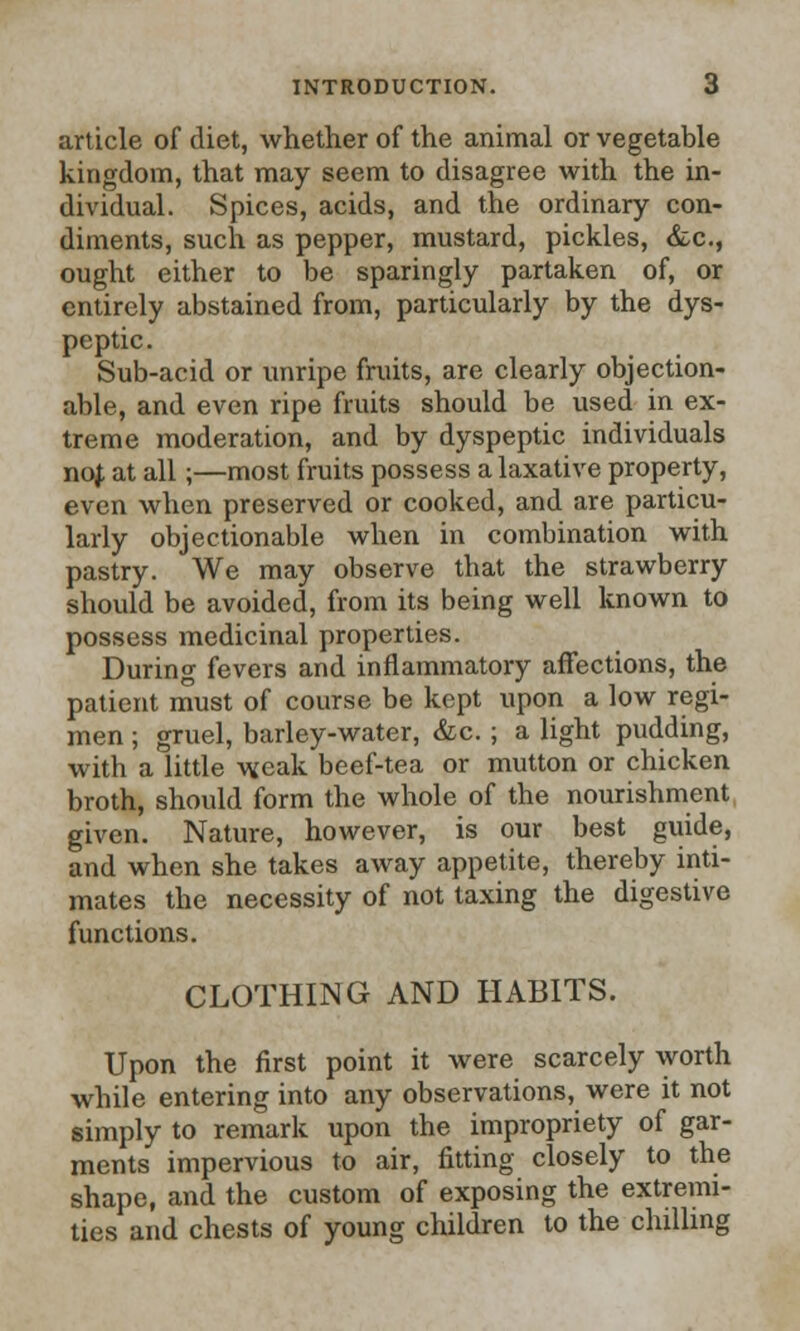 article of diet, whether of the animal or vegetable kingdom, that may seem to disagree with the in- dividual. Spices, acids, and the ordinary con- diments, such as pepper, mustard, pickles, &c, ought either to be sparingly partaken of, or entirely abstained from, particularly by the dys- peptic. Sub-acid or unripe fruits, are clearly objection- able, and even ripe fruits should be used in ex- treme moderation, and by dyspeptic individuals nof. at all;—most fruits possess a laxative property, even when preserved or cooked, and are particu- larly objectionable when in combination with pastry. We may observe tbat the strawberry should be avoided, from its being well known to possess medicinal properties. During fevers and inflammatory affections, the patient must of course be kept upon a low regi- men ; gruel, barley-water, &c.; a light pudding, with a little weak beef-tea or mutton or chicken broth, should form the whole of the nourishment given. Nature, however, is our best guide, and when she takes away appetite, thereby inti- mates the necessity of not taxing the digestive functions. CLOTHING AND HABITS. Upon the first point it were scarcely worth while entering into any observations, were it not simply to remark upon the impropriety of gar- ments impervious to air, fitting closely to the shape, and the custom of exposing the extremi- ties and chests of young children to the chilling