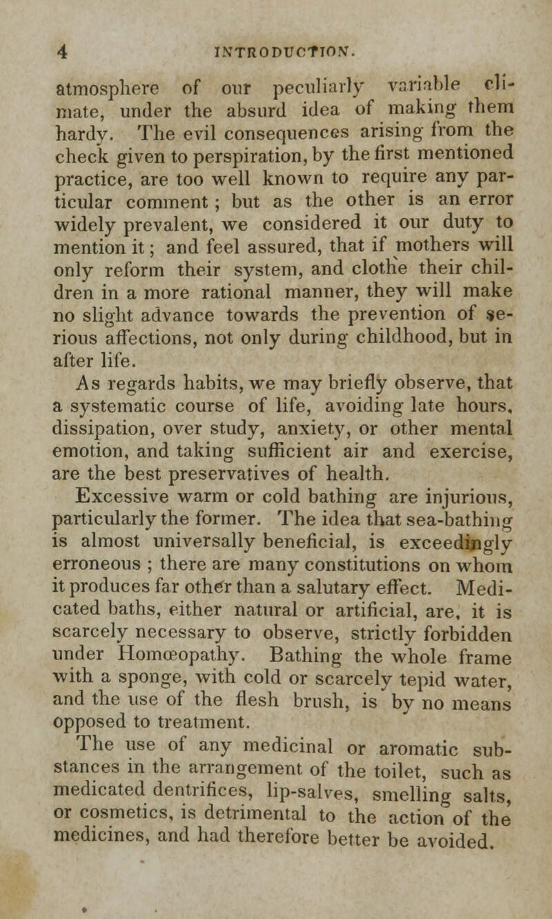 atmosphere of our peculiarly variable cli- mate, under the absurd idea of making them hardy. The evil consequences arising from the check given to perspiration, by the first mentioned practice, are too well known to require any par- ticular comment; but as the other is an error widely prevalent, we considered it our duty to mention it; and feel assured, that if mothers will only reform their system, and clothe their chil- dren in a more rational manner, they will make no slight advance towards the prevention of se- rious affections, not only during childhood, but in after life. As regards habits, we may briefly observe, that a systematic course of life, avoiding late hours, dissipation, over study, anxiety, or other mental emotion, and taking sufficient air and exercise, are the best preservatives of health. Excessive warm or cold bathing are injurious, particularly the former. The idea that sea-bathing is almost universally beneficial, is exceedingly erroneous ; there are many constitutions on whom it produces far other than a salutary effect. Medi- cated baths, either natural or artificial, are, it is scarcely necessary to observe, strictly forbidden under Homoeopathy. Bathing the whole frame with a sponge, with cold or scarcely tepid water, and the use of the flesh brush, is by no means opposed to treatment. The use of any medicinal or aromatic sub- stances in the arrangement of the toilet, such as medicated dentrifices, lip-salves, smelling salts, or cosmetics, is detrimental to the action of the' medicines, and had therefore better be avoided.