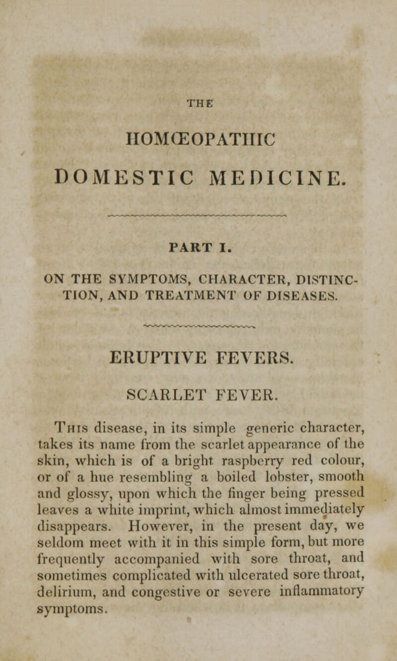 THE IIOMCEOPATHIC DOMESTIC MEDICINE. PART I. ON THE SYMPTOMS, CHARACTER, DISTINC- TION, AND TREATMENT OF DISEASES. ERUPTIVE FEVERS. SCARLET FEVER. This disease, in its simple generic character, takes its name from the srarlet appearance of the skin, which is of a bright, raspberry red colour, or of a hue resembling a boiled lobster, smooth and glossy, upon which the finger being pressed leaves a white imprint, which almost immediately disappears. However, in the present clay, we seldom meet with it in this simple form, but more frequently accompanied with sore throat, and sometimes complicated with ulcerated sore throat, delirium, and congestive or severe inflammatory symptoms.