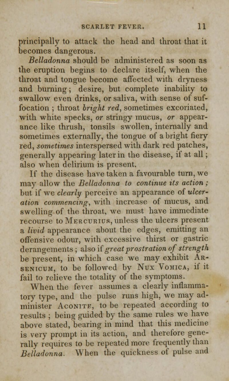 principally to attack the head and throat that it becomes dangerous. Belladonna should be administered as soon as the eruption begins to declare itself, when the throat and tongue become affected with dryness and burning; desire, but complete inability to swallow even drinks, or saliva, with sense of suf- focation ; throat bright red, sometimes excoriated, with white specks, or stringy mucus, or appear- ance like thrush, tonsils swollen, internally and sometimes externally, the tongue of a bright fiery red, sometimes interspersed with dark red patches, generally appearing later in the disease, if at all; also when delirium is present. If the disease have taken a favourable turn, we may allow the Belladonna to continue its action; but if we clearly perceive an appearance of ulcer' ation commencing, with increase of mucus, and swelling of the throat, we must have immediate recourse to Mercurius, unless the ulcers present a livid appearance about the edges, emitting an offensive odour, with excessive thirst or gastric derangements ; also if great prostration of strength be present, in which case we may exhibit Ar- senicum, to be followed by Nux Vomica, if it fail to relieve the totality of the symptoms. When the fever assumes a clearly inflamma- tory type, and the pulse runs high, we may ad- minister Aconite, to be repeated according to results ; being guided by the same rules we have above stated, bearing in mind that this medicine is very prompt in its action, and therefore gene- rally requires to be repeated more frequently than Belladonna. When the quickness of pulse and