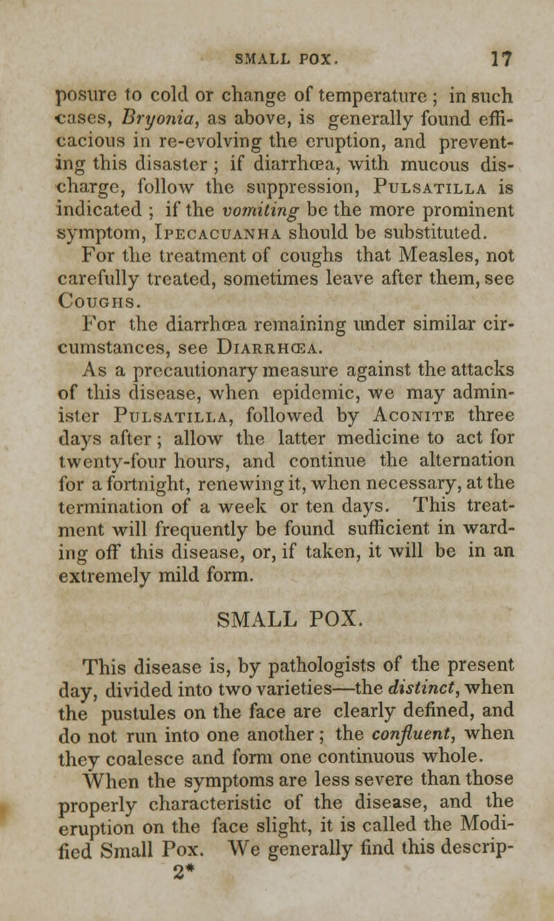 posurc to cold or change of temperature ; in such cases, Bryonia, as above, is generally found effi- cacious in re-evolving the eruption, and prevent- ing this disaster ; if diarrhoea, with mucous dis- charge, follow the suppression, Pulsatilla is indicated ; if the vomiting be the more prominent symptom, Ipecacuanha should be substituted. For the treatment of coughs that Measles, not carefully treated, sometimes leave after them, see Coughs. For the diarrhoea remaining under similar cir- cumstances, see Diarrhoea. As a precautionary measure against the attacks of this disease, when epidemic, we may admin- ister Pulsatilla, followed by Aconite three days after; allow the latter medicine to act for twenty-four hours, and continue the alternation for a fortnight, renewing it, when necessary, at the termination of a week or ten days. This treat- ment will frequently be found sufficient in ward- ing off this disease, or, if taken, it will be in an extremely mild form. SMALL POX. This disease is, by pathologists of the present day, divided into two varieties—the distinct, when the pustules on the face are clearly defined, and do not run into one another; the confluent, when they coalesce and form one continuous whole. When the symptoms are less severe than those properly characteristic of the disease, and the eruption on the face slight, it is called the Modi- fied Small Pox. We generally find this descrip-