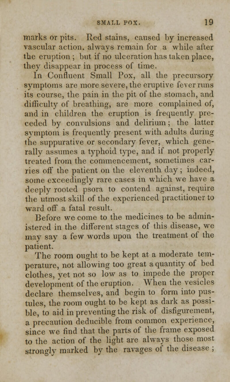 marks or pits. Red stains, caused by increased vascular action, always remain for a while after tbe eruption ; but if no ulceration has taken place, they disappear in process of time. In Confluent Small Pox, all the precursory symptoms are more severe, the eruptive fever runs its course, the pain in the pit of the stomach, and difficulty of breathing, are more complained of, and in children the eruption is frequently pre- ceded by convulsions and delirium; the latter symptom is frequently present with adults during the suppurative or secondary fever, which gene- rally assumes a typhoid type, and if not properly treated from the commencement, sometimes car- ries off the patient on the eleventh day ; indeed, some exceedingly rare cases in which we have a deeply rooted psora to contend against, require the utmost skill of the experienced practitioner to ward off a fatal result. Before we come to the medicines to be admin- istered in the different stages of this disease, we may say a few words upon the treatment of the patient. The room ought to be kept at a moderate tem- perature, not allowing too great a quantity of bed clothes, yet not so low as to impede the proper development of the eruption. When the vesicles declare themselves, and begin to form into pus- tules, the room ought to be kept as dark as possi- ble, to aid in preventing the risk of disfigurement, a precaution deducible from common experience, since we find that the parts of the frame exposed to the action of the light are always those most strongly marked by the ravages of the disease ;