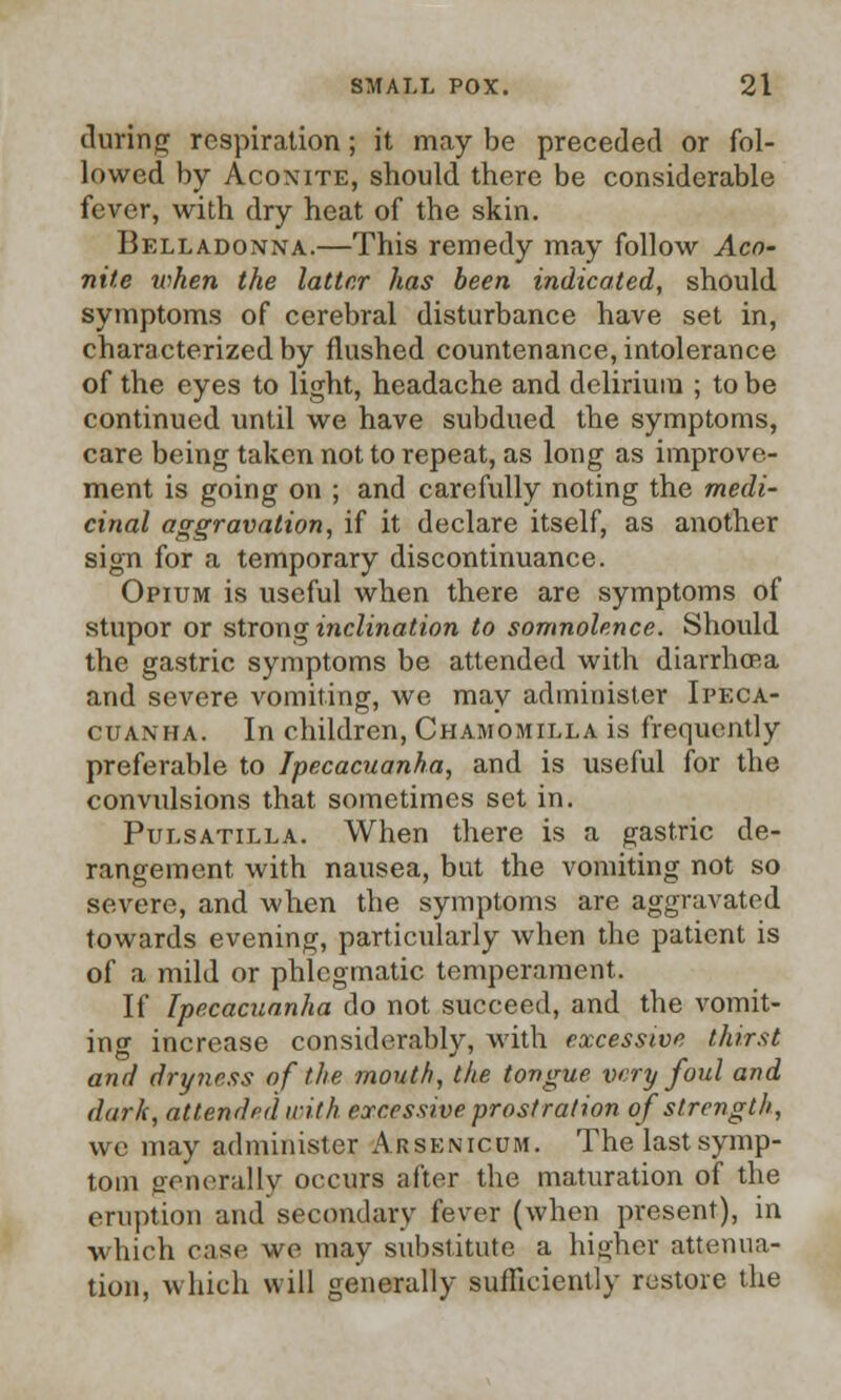 during respiration; it may be preceded or fol- lowed by Aconite, should there be considerable fever, with dry heat of the skin. Belladonna.—This remedy may follow Aco- nite token the latter has been indicated, should symptoms of cerebral disturbance have set in, characterized by flushed countenance, intolerance of the eyes to light, headache and delirium ; to be continued until we have subdued the symptoms, care being taken not to repeat, as long as improve- ment is going on ; and carefully noting the medi- cinal aggravation, if it declare itself, as another sign for a temporary discontinuance. Opium is useful when there are symptoms of stupor or strong inclination to somnolence. Should the gastric symptoms be attended with diarrhoRa and severe vomiting, we may administer Ipeca- cuanha. In children, Chamomilla is frequently preferable to Ipecacuanha, and is useful for the convulsions that sometimes set in. Pulsatilla. When there is a gastric de- rangement with nausea, bat the vomiting not so severe, and when the symptoms are aggravated towards evening, particularly when the patient is of a mild or phlegmatic temperament. If Ipecacuanha do not succeed, and the vomit- inor increase considerably, with excessive thirst and dryness of the mouth, the tongue very foul and dark, attended with excessive prostration of strength, we may administer Arsenicum. Thelastsymp- tom generally occurs after the maturation of the eruption and secondary fever (when present), in which case we may substitute a higher attenua- tion, which will generally sufficiently restore the