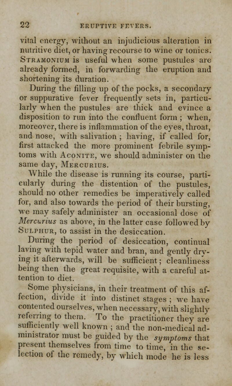 vital energy, without an injudicious alteration in nutritive diet, or having recourse to wine or tonics. Stramonium is useful when some pustules are already formed, in forwarding the eruption and shortening its duration. During the filling up of the pocks, a secondary or suppurative fever frequently sets in, particu- larly when the pustules are thick and evince a disposition to run into the confluent form ; when, moreover, there is inflammation of the eyes, throat, and nose, with salivation ; having, if called for, first attacked the more prominent febrile symp- toms with Aconite, we should administer on the same day, Mercurius. While the disease is running its course, parti- cularly during the distention of the pustules, should no other remedies be imperatively called for, and also towards the period of their bursting, we may safely administer an occasional dose of Mercurius as above, in the latter case followed by Sulphur, to assist, in the desiccation. During the period of desiccation, continual laving with tepid water and bran, and gently dry- ing it afterwards, will be sufficient; cleanliness being then the great requisite, with a careful at- tention to diet. Some physicians, in their treatment of this af- fection, divide it into distinct stages ; we have contented ourselves, when necessary, with slightly referring to them. To the practitioner they are sufficiently well known ; and the non-medical ad- ministrator must be guided by the symptoms that present themselves from time to time, in the se- lection of the remedy, by which mode he is less