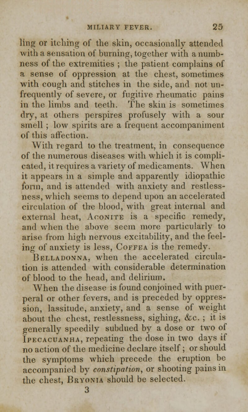 ling or itching of the skin, occasionally attended with a sensation of burning, together with a numb- ness of the extremities ; the patient complains of a sense of oppression at the chest, sometimes with cough and stitches in the side, and not un- frequently of severe, or fugitive rheumatic pains in the limbs and teeth. The skin is sometimes dry, at others perspires profusely with a sour smell ; low spirits are a frequent accompaniment of this affection. With regard to the treatment, in consequence of the numerous diseases with which it is compli- cated, it requires a variety of medicaments. When it appears in a simple and apparently idiopathic form, and is attended with anxiety and restless- ness, which seems to depend upon an accelerated circulation of the blood, with great internal and external heat, Aconite is a specific remedy, and when the above seem more particularly to arise from high nervous excitability, and the feel- ing of anxiety is less, Coffea is the remedy. Belladonna, when the accelerated circula- tion is attended with considerable determination of blood to the head, and delirium. Wrhen the disease is found conjoined with puer- peral or other fevers, and is preceded by oppres- sion, lassitude, anxiety, and a sense of weight about the chest, restlessness, sighing, &c. ; it is generally speedily subdued by a dose or two of Ipecacuanha, repeating the dose in two days if no action of the medicine declare itself; or should the symptoms which precede the eruption be accompanied by constipation, or shooting pains in the chest, Bryonia should be selected. 3