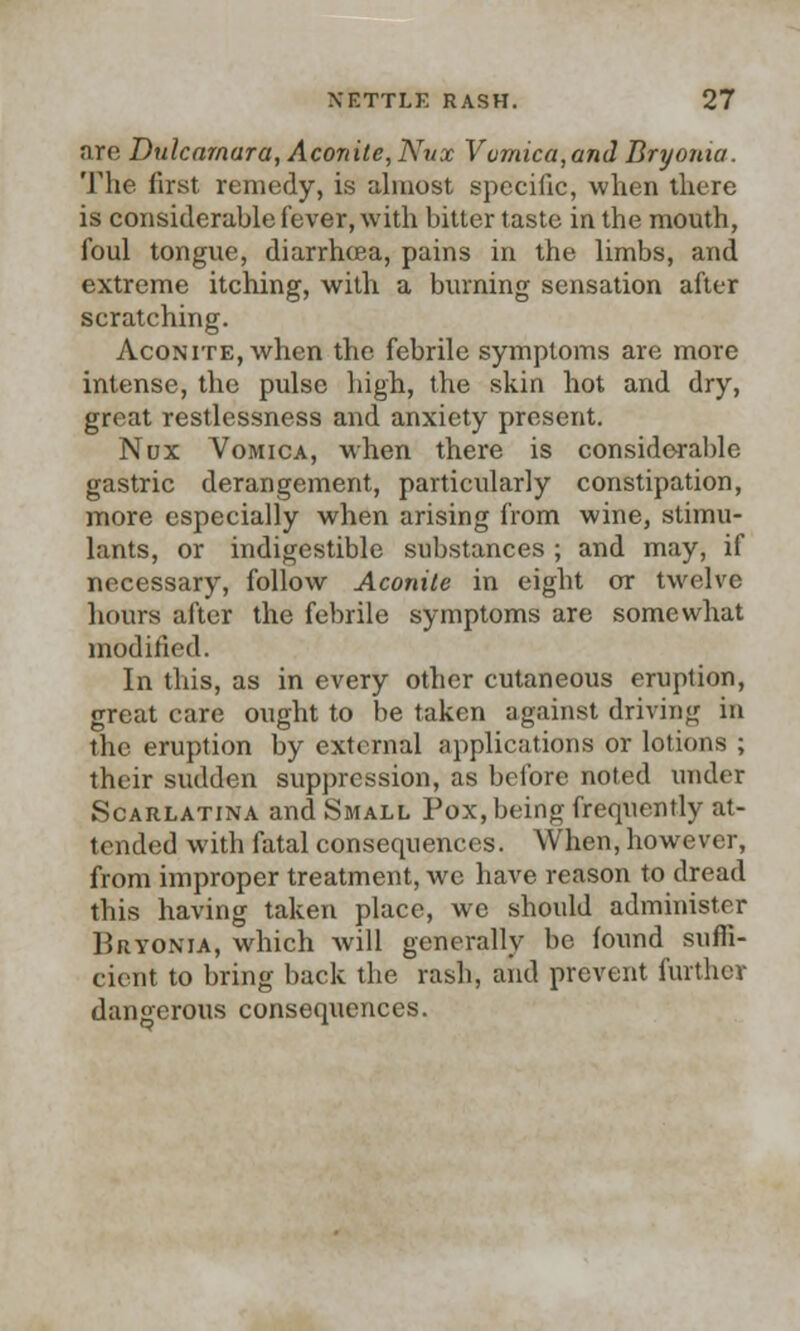are Dulcamara, Aconite, Nvx Vomica,and Bryonia. The first remedy, is almost specific, when there is considerable fever, with bitter taste in the mouth, foul tongue, diarrhoea, pains in the limbs, and extreme itching, with a burning sensation after scratching. Aconite, when the febrile symptoms are more intense, the pulse high, the skin hot and dry, great restlessness and anxiety present. Nox Vomica, when there is considerable gastric derangement, particularly constipation, more especially when arising from wine, stimu- lants, or indigestible substances ; and may, if necessary, follow Aconite in eight or twelve hours after the febrile symptoms are somewhat modified. In this, as in every other cutaneous eruption, great care ought to be taken against driving in the eruption by external applications or lotions ; their sudden suppression, as before noted under Scarlatina and Small Pox, being frequently at- tended with fatal consequences. When, however, from improper treatment, we have reason to dread this having taken place, we should administer Bryonia, which Avill generally be found suffi- cient to bring back the rash, and prevent further dangerous consequences.