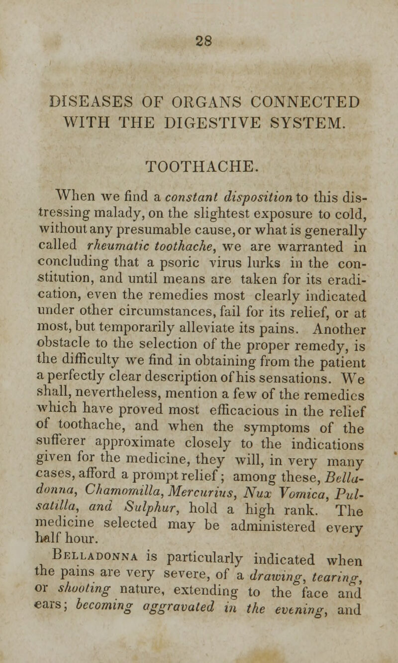 DISEASES OF ORGANS CONNECTED WITH THE DIGESTIVE SYSTEM. TOOTHACHE. When we find a constant disposition to this dis- tressing malady, on the slightest exposure to cold, without any presumable cause, or what is generally called rheumatic toothache, we are warranted in concluding that a psoric virus lurks in the con- stitution, and until means are taken for its eradi- cation, even the remedies most clearly indicated under other circumstances, fail for its relief, or at most, but temporarily alleviate its pains. Another obstacle to the selection of the proper remedy, is the difficulty we find in obtaining from the patient a perfectly clear description of his sensations. We shall, nevertheless, mention a few of the remedies which have proved most efficacious in the relief of toothache, and when the symptoms of the sufferer approximate closely to the indications given for the medicine, they will, in very many cases, afford a prompt relief; among these, Bella- donna, Chamomilla, Mercurius, Nux Vomica, Pul- satilla, and Sulphur, hold a high rank. The medicine selected may be administered every half hour. Belladonna is particularly indicated when the pains are very severe, of a drawing, tearing, or shooting nature, extending to the face and ears; becoming aggravated in the evening, and