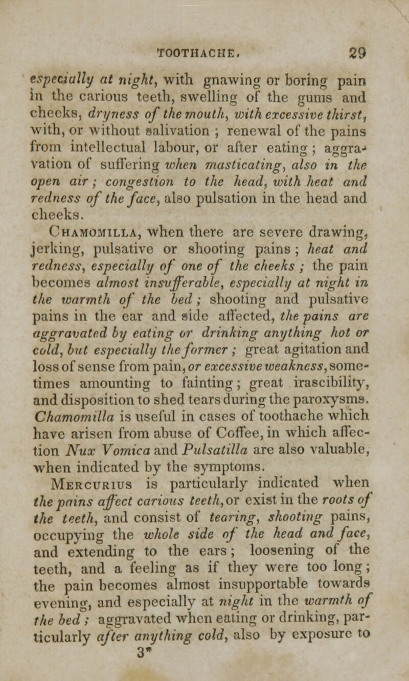 especially at night, with gnawing or boring pain in the carious teeth, swelling of the gums and checks, dryness of the mouth,, vrith excessive thirst, with, or without salivation ; renewal of the pains from intellectual labour, or after eating; aggra-1 vation of suffering when masticating, also in the open air; congestion to the head, with heat and redness of the face, also pulsation in the head and cheeks. Chamomilla, when there are severe drawing, jerking, pulsative or shooting pains ; heat and redness, especially of one of the cheeks ; the pain becomes almost insvfferable, especially at night in the warmth of the bed ; shooting and pulsative pains in the ear and side affected, the pains are aggravated by eating or drinking anything hot or cold, but especially the former; great agitation and loss of sense from pain, or excessive weakness, some- times amounting to fainting; great irascibility, and disposition to shed tears during the paroxysms. Chamomilla is useful in cases of toothache which have arisen from abuse of Coffee, in which affec- tion Nux Vomica and Pulsatilla are also valuable, when indicated by the symptoms. Mercurius is particularly indicated when the pains affect carious teeth,ox exist in the roots of the teeth, and consist of tearing, shooting pains, occupying the whole side of the head and face, and extending to the ears; loosening of the teeth, and a feeling as if they were too long; the pain becomes almost insupportable towards eveninc, and especially at night in the warmth of the bed ; aggravated when eating or drinking, par- ticularly after anything cold, also by exposure to