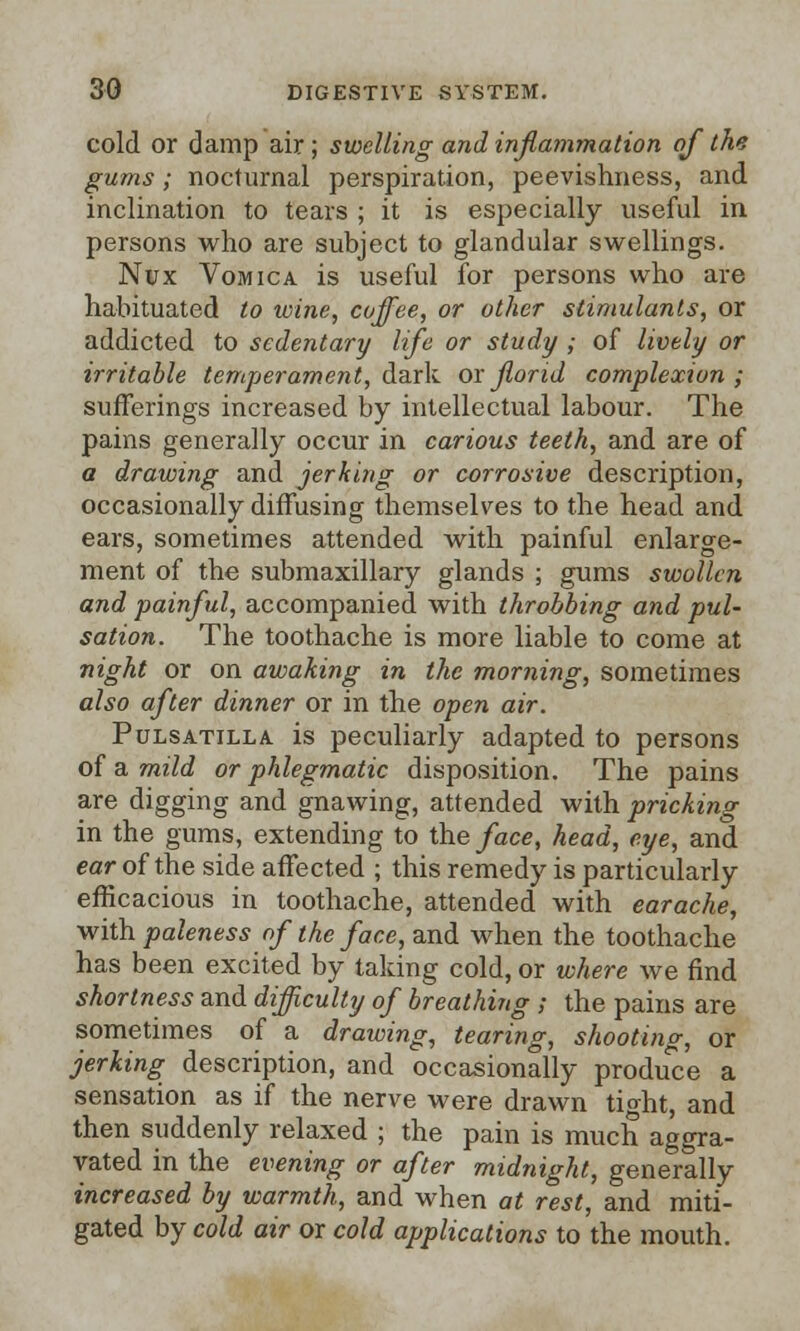 cold or damp air; swelling and inflammation of the gums; nocturnal perspiration, peevishness, and inclination to tears ; it is especially useful in persons who are subject to glandular swellings. Nux Vomica is useful for persons who are habituated to ivine, coffee, or other stimulants, or addicted to sedentary life or study ; of lively or irritable temperament, dark or florid complexion ; sufferings increased by intellectual labour. The pains generally occur in carious teeth, and are of a drawing and jerking or corrosive description, occasionally diffusing themselves to the head and ears, sometimes attended with painful enlarge- ment of the submaxillary glands ; gums swollen and painful, accompanied with throbbing and pul- sation. The toothache is more liable to come at night or on awaking in the morning, sometimes also after dinner or in the open air. Pulsatilla is peculiarly adapted to persons of a mild or phlegmatic disposition. The pains are digging and gnawing, attended with pricking in the gums, extending to the face, head, eye, and ear of the side affected ; this remedy is particularly efficacious in toothache, attended with earache, with paleness of the face, and when the toothache has been excited by taking cold, or where we find shortness and difficulty of breathing ; the pains are sometimes of a drawing, tearing, shooting, or jerking description, and occasionally produce a sensation as if the nerve were drawn tight, and then suddenly relaxed ; the pain is much aggra- vated in the evening or after midnight, generally increased by warmth, and when at rest, and miti- gated by cold air or cold applications to the mouth.